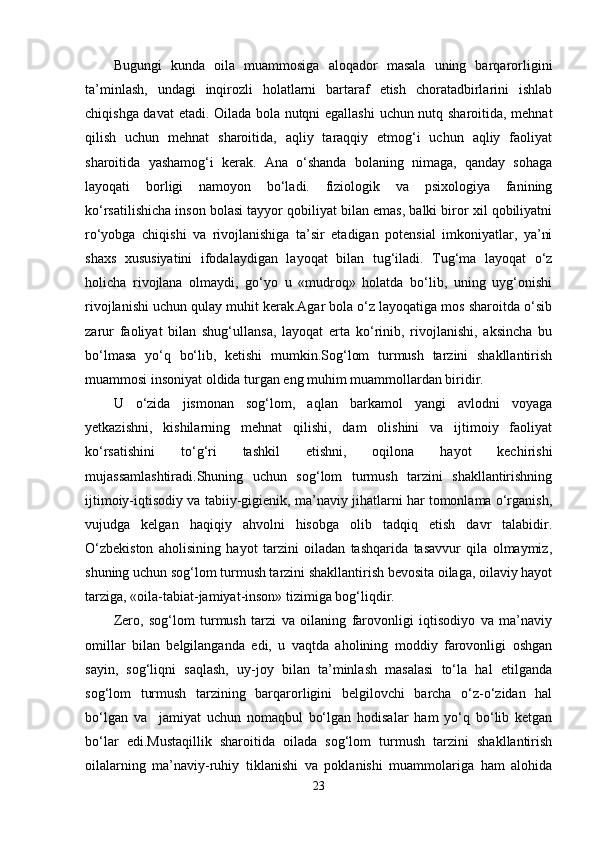 Bugungi   kunda   oila   muammosiga   aloqador   masala   uning   barqarorligini
ta’minlash,   undagi   inqirozli   holatlarni   bartaraf   etish   choratadbirlarini   ishlab
chiqishga davat  etadi. Oilada bola nutqni egallashi  uchun nutq sharoitida, mehnat
qilish   uchun   mehnat   sharoitida,   aqliy   taraqqiy   etmog‘i   uchun   aqliy   faoliyat
sharoitida   yashamog‘i   kerak.   Ana   o‘shanda   bolaning   nimaga,   qanday   sohaga
layoqati   borligi   namoyon   bo‘ladi.   fiziologik   va   psixologiya   fanining
ko‘rsatilishicha inson bolasi tayyor qobiliyat bilan emas, balki biror xil qobiliyatni
ro‘yobga   chiqishi   va   rivojlanishiga   ta’sir   etadigan   potensial   imkoniyatlar,   ya’ni
shaxs   xususiyatini   ifodalaydigan   layoqat   bilan   tug‘iladi.   Tug‘ma   layoqat   o‘z
holicha   rivojlana   olmaydi,   go‘yo   u   «mudroq»   holatda   bo‘lib,   uning   uyg‘onishi
rivojlanishi uchun qulay muhit kerak.Agar bola o‘z layoqatiga mos sharoitda o‘sib
zarur   faoliyat   bilan   shug‘ullansa,   layoqat   erta   ko‘rinib,   rivojlanishi,   aksincha   bu
bo‘lmasa   yo‘q   bo‘lib,   ketishi   mumkin.Sog‘lom   turmush   tarzini   shakllantirish
muammosi insoniyat oldida turgan eng muhim muammollardan biridir. 
U   o‘zida   jismonan   sog‘lom,   aqlan   barkamol   yangi   avlodni   voyaga
yetkazishni,   kishilarning   mehnat   qilishi,   dam   olishini   va   ijtimoiy   faoliyat
ko‘rsatishini   to‘g‘ri   tashkil   etishni,   oqilona   hayot   kechirishi
mujassamlashtiradi.Shuning   uchun   sog‘lom   turmush   tarzini   shakllantirishning
ijtimoiy-iqtisodiy va tabiiy-gigienik, ma’naviy jihatlarni har tomonlama o‘rganish,
vujudga   kelgan   haqiqiy   ahvolni   hisobga   olib   tadqiq   etish   davr   talabidir.
O‘zbekiston   aholisining   hayot   tarzini   oiladan   tashqarida   tasavvur   qila   olmaymiz,
shuning uchun sog‘lom turmush tarzini shakllantirish bevosita oilaga, oilaviy hayot
tarziga, «oila-tabiat-jamiyat-inson» tizimiga bog‘liqdir.
Zero,   sog‘lom   turmush   tarzi   va   oilaning   farovonligi   iqtisodiyo   va   ma’naviy
omillar   bilan   belgilanganda   edi,   u   vaqtda   aholining   moddiy   farovonligi   oshgan
sayin,   sog‘liqni   saqlash,   uy-joy   bilan   ta’minlash   masalasi   to‘la   hal   etilganda
sog‘lom   turmush   tarzining   barqarorligini   belgilovchi   barcha   o‘z-o‘zidan   hal
bo‘lgan   va     jamiyat   uchun   nomaqbul   bo‘lgan   hodisalar   ham   yo‘q   bo‘lib   ketgan
bo‘lar   edi.Mustaqillik   sharoitida   oilada   sog‘lom   turmush   tarzini   shakllantirish
oilalarning   ma’naviy-ruhiy   tiklanishi   va   poklanishi   muammolariga   ham   alohida
23 