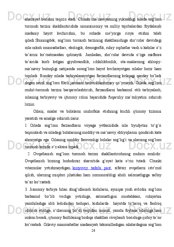 ahamiyat berishni taqozo etadi. Chunki ma’naviyatning yuksakligi oilada sog‘lom
turmush   tarzini   shakllantirishda   umuminsoniy   va   milliy   tajribalardan   foydalanib
madaniy   hayot   kechirishni,   bu   sohada   me’yorga   rioya   etishni   talab
qiladi.Shuningdek,   sog‘lom   turmush   tarzining   shakllanishiga   sho‘rolar   davridagi
oila-nikoh munosabatlari, ekologik, demografik, ruhiy oqibatlar vash u kabilar o‘z
ta’sirini   ko‘rsatmasdan   qolmaydi.   Jumladan,   sho‘rolar   davrida   o‘zga   mafkura
ta’sirida   kirib   kelgan   giyohvandlik,   ichkilikbozlik,   ota-onalarning   ahloqiy-
ma’naviy   buzuqligi   natijasida   nosog‘lom   hayot   kechirayotgan   oilalar   hozir   ham
topiladi.   Bunday   oilada   tarbiyalanayotgan   farzandlarning   kelajagi   qanday   bo‘ladi
degan savol  sog‘lom fikrli  jamoani tashvishlantirmay qo‘ymaydi. Oilada sog‘lom
muhit-turmush   tarzini   barqarorlashtirish,   farzandlarni   barkamol   etib   tarbiyalash,
oilaning   tarbiyaviy   va   ijtimoiy   rolini   bajarishda   fuqaroliy   ma’suliyatini   oshirish
lozim. 
Oilani,   onalar   va   bolalarni   muhofaza   etishning   kuchli   ijtimoiy   tizimini
yaratish va amalga oshirish zarur. 
1   Oilada   sog‘lom   farzandlarni   voyaga   yetkazishda   oila   byudjetini   to‘g‘ri
taqsimlash va oiladagi bolalarning moddiy va ma’naviy ehtiyojlarini qondirish kata
ahmiyatga ega. Oilaning moddiy farovonligi bolalar sog‘lig‘i va ularning sog‘lom
turmush tarzida o‘z aksini topadi.
  2.   Ovqatlanish   sog‘lom   turmush   tarzini   shakllantirishning   muhim   omilidir.
Ovqatlanish   bizning   hududimiz   sharoitida   g‘oyat   kata   o‘rin   tutadi.   Chunki
vitaminlar   yetishmaydigan,   kimyoviy   tarkibi   past ,   sifatsiz   ovqatlarni   iste’mol
qilish,   ularning   miqdori   jihatidan   ham   nomunosibligi   aholi   salomatligiga   salbiy
ta’sir ko‘rsatadi. 
3.   Jismoniy   tarbiya   bilan   shug‘ullanish   kishilarni,   ayniqsa   yosh   avlodni   sog‘lom
barkamol   bo‘lib   vochga   yetishiga,   salomatligini   mustahkam,   ruhiyatini
yaxshilashga   olib   kelishidan   tashqari,   kishilarda     hayotda   to‘laroq   va   faolroq
ishtirok   etishga,   o‘zlarining   bo‘sh   vaqtidan   unumli,   yaxshi   foylana   bilishiga   ham
imkon beradi, ijtimoiy faollikning boshqa shakllari rivojlanib borishiga ijobiy ta’sir
ko‘rsatadi. Oilaviy munosabatlar madaniyati takomillashgan oilalardagina sog‘lom
24 