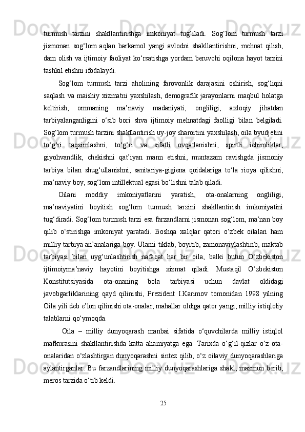 turmush   tarzini   shakllantirishga   imkoniyat   tug‘iladi.   Sog‘lom   turmush   tarzi
jismonan   sog‘lom   aqlan   barkamol   yangi   avlodni   shakllantirishni,   mehnat   qilish,
dam olish va ijtimoiy faoliyat  ko‘rsatishga yordam  beruvchi oqilona hayot tarzini
tashkil etishni ifodalaydi. 
Sog‘lom   turmush   tarzi   aholining   farovonlik   darajasini   oshirish,   sog‘liqni
saqlash   va   maishiy   xizmatni   yaxshilash,   demografik   jarayonlarni   maqbul   holatga
keltirish,   ommaning   ma’naviy   madaniyati,   ongliligi,   axloqiy   jihatdan
tarbiyalanganligini   o‘sib   bori   shva   ijtimoiy   mehnatdagi   faolligi   bilan   belgiladi.
Sog‘lom turmush tarzini shakllantirish uy-joy sharoitini yaxshilash, oila byudjetini
to‘g‘ri   taqsimlashni,   to‘g‘ri   va   sifatli   ovqatlanishni,   spirtli   ichimliklar,
giyohvandlik,   chekishni   qat’iyan   mann   etishni,   muntazam   ravishgda   jismoniy
tarbiya   bilan   shug‘ullanishni,   sanitariya-gigiena   qoidalariga   to‘la   rioya   qilishni,
ma’naviy boy, sog‘lom intillektual egasi bo‘lishni talab qiladi. 
Oilani   moddiy   imkoniyatlarini   yaratish,   ota-onalarning   ongliligi,
ma’naviyatini   boyitish   sog‘lom   turmush   tarzini   shakllantirish   imkoniyatini
tug‘diradi. Sog‘lom turmush tarzi esa farzandlarni jismonan sog‘lom, ma’nan boy
qilib   o‘stirishga   imkoniyat   yaratadi.   Boshqa   xalqlar   qatori   o‘zbek   oilalari   ham
milliy tarbiya an’analariga boy. Ularni tiklab, boyitib, zamonaviylashtirib, maktab
tarbiyasi   bilan   uyg‘unlashtirish   nafaqat   har   bir   oila,   balki   butun   O‘zbekiston
ijtimoiyma’naviy   hayotini   boyitishga   xizmat   qiladi.   Mustaqil   O‘zbekiston
Konstitutsiyasida   ota-onaning   bola   tarbiyasi   uchun   davlat   oldidagi
javobgarliklarining   qayd   qilinishi,   Prezident   I.Karimov   tomonidan   1998   yilning
Oila yili deb e’lon qilinishi ota-onalar, mahallar oldiga qator yangi, milliy istiqloliy
talablarni qo‘ymoqda.
  Oila   –   milliy   dunyoqarash   manbai   sifatida   o‘quvchilarda   milliy   istiqlol
mafkurasini   shakllantirishda   katta   ahamiyatga   ega.   Tarixda   o‘g‘il-qizlar   o‘z   ota-
onalaridan o‘zlashtirgan dunyoqarashni sintez qilib, o‘z oilaviy dunyoqarashlariga
aylantirganlar. Bu farzandlarining milliy dunyoqarashlariga shakl, mazmun berib,
meros tarzida o‘tib keldi. 
25 