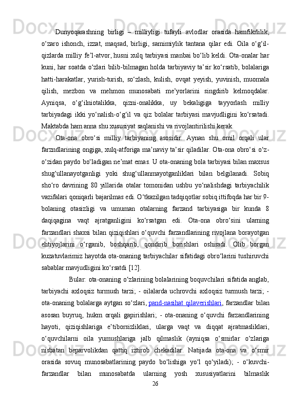 Dunyoqarashning   birligi   –   milliyligi   tufayli   avlodlar   orasida   hamfikrlilik,
o‘zaro   ishonch,   izzat,   maqsad,   birligi,   samimiylik   tantana   qilar   edi.   Oila   o‘g‘il-
qizlarda milliy fe’l-atvor, husni xulq tarbiyasi manbai bo‘lib keldi. Ota-onalar har
kuni, har soatda o‘zlari bilib-bilmagan holda tarbiyaviy ta’sir ko‘rsatib, bolalariga
hatti-harakatlar,   yurish-turish,   so‘zlash,   kulish,   ovqat   yeyish,   yuvinish,   muomala
qilish,   mezbon   va   mehmon   munosabati   me’yorlarini   singdirib   kelmoqdalar.
Ayniqsa,   o‘g‘ilniotalikka,   qizni-onalikka,   uy   bekaligiga   tayyorlash   milliy
tarbiyadagi   ikki   yo‘nalish-o‘g‘il   va   qiz   bolalar   tarbiyasi   mavjudligini   ko‘rsatadi.
Maktabda ham anna shu xususiyat saqlanishi va rivojlantirilishi kerak. 
Ota-ona   obro‘si   milliy   tarbiyaning   asosidir.   Aynan   shu   omil   orqali   ular
farzndlarining ongiga, xulq-atforiga ma’naviy ta’sir qiladilar. Ota-ona obro‘si o‘z-
o‘zidan paydo bo‘ladigan ne’mat emas. U ota-onaning bola tarbiyasi bilan maxsus
shug‘ullanayotganligi   yoki   shug‘ullanmayotganliklari   bilan   belgilanadi.   Sobiq
sho‘ro   davrining   80   yillarida   otalar   tomonidan   ushbu   yo‘nalishdagi   tarbiyachilik
vazifalari qoniqarli bajarilmas edi. O‘tkazilgan tadqiqotlar sobiq ittifoqda har bir 9-
bolaning   otasizligi   va   umuman   otalarning   farzand   tarbiyasiga   bir   kunda   8
daqiqagina   vaqt   ajratganligini   ko‘rsatgan   edi.   Ota-ona   obro‘sini   ularning
farzandlari shaxsi  bilan qiziqishlari o‘quvchi farzandlarining rivojlana borayotgan
ehtiyojlarini   o‘rganib,   boshqarib,   qondirib   borishlari   oshiradi.   Olib   borgan
kuzatuvlarimiz hayotda ota-onaning tarbiyachilar sifatidagi obro‘larini tushiruvchi
sabablar mavjudligini ko‘rsatdi [12].
                         Bular: ota-onaning o‘zlarining bolalarining boquvchilari sifatida anglab,
tarbiyachi   axloqsiz   turmush   tarzi;   -   oilalarda   uchrovchi   axloqsiz   turmush   tarzi;   -
ota-onaning bolalarga aytgan so‘zlari,   pand-nasihat  qilaverishlari , farzandlar  bilan
asosan   buyruq,   hukm   orqali   gapirishlari;   -   ota-onaning   o‘quvchi   farzandlarining
hayoti,   qiziqishlariga   e’tiborsizliklari,   ularga   vaqt   va   diqqat   ajratmasliklari,
o‘quvchilarni   oila   yumushlariga   jalb   qilmaslik   (ayniqsa   o‘smirlar   o‘zlariga
nisbatan   beparvolikdan   qattiq   iztirob   chekadilar.   Natijada   ota-ona   va   o‘smir
orasida   sovuq   munosabatlarining   paydo   bo‘lishiga   yo‘l   qo‘yiladi);   -   o‘kuvchi-
farzandlar   bilan   munosabatda   ularning   yosh   xususiyatlarini   bilmaslik
26 