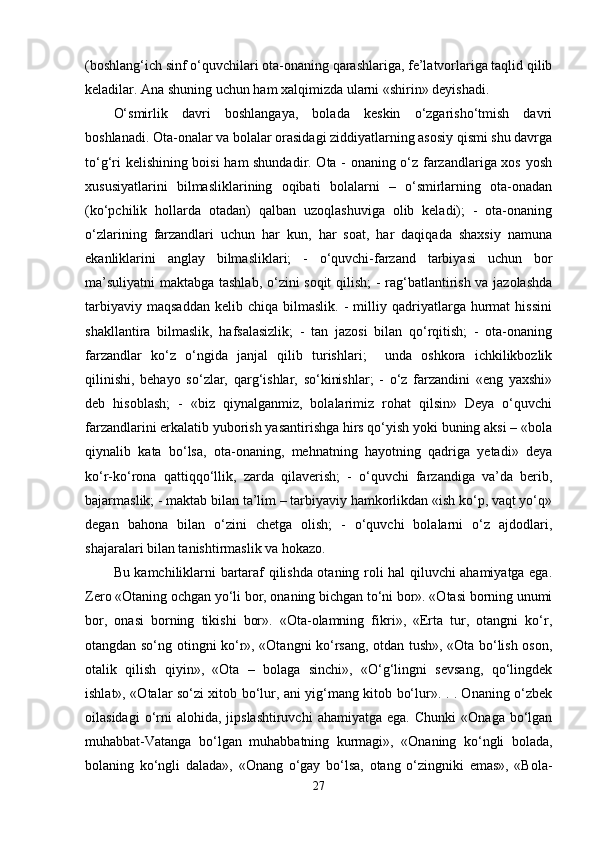 (boshlang‘ich sinf o‘quvchilari ota-onaning qarashlariga, fe’latvorlariga taqlid qilib
keladilar. Ana shuning uchun ham xalqimizda ularni «shirin» deyishadi. 
O‘smirlik   davri   boshlangaya,   bolada   keskin   o‘zgarisho‘tmish   davri
boshlanadi. Ota-onalar va bolalar orasidagi ziddiyatlarning asosiy qismi shu davrga
to‘g‘ri kelishining boisi ham shundadir. Ota - onaning o‘z farzandlariga xos yosh
xususiyatlarini   bilmasliklarining   oqibati   bolalarni   –   o‘smirlarning   ota-onadan
(ko‘pchilik   hollarda   otadan)   qalban   uzoqlashuviga   olib   keladi);   -   ota-onaning
o‘zlarining   farzandlari   uchun   har   kun,   har   soat,   har   daqiqada   shaxsiy   namuna
ekanliklarini   anglay   bilmasliklari;   -   o‘quvchi-farzand   tarbiyasi   uchun   bor
ma’suliyatni  maktabga tashlab, o‘zini soqit  qilish; - rag‘batlantirish va jazolashda
tarbiyaviy   maqsaddan   kelib   chiqa   bilmaslik.   -   milliy   qadriyatlarga   hurmat   hissini
shakllantira   bilmaslik,   hafsalasizlik;   -   tan   jazosi   bilan   qo‘rqitish;   -   ota-onaning
farzandlar   ko‘z   o‘ngida   janjal   qilib   turishlari;     unda   oshkora   ichkilikbozlik
qilinishi,   behayo   so‘zlar,   qarg‘ishlar,   so‘kinishlar;   -   o‘z   farzandini   «eng   yaxshi»
deb   hisoblash;   -   «biz   qiynalganmiz,   bolalarimiz   rohat   qilsin»   Deya   o‘quvchi
farzandlarini erkalatib yuborish yasantirishga hirs qo‘yish yoki buning aksi – «bola
qiynalib   kata   bo‘lsa,   ota-onaning,   mehnatning   hayotning   qadriga   yetadi»   deya
ko‘r-ko‘rona   qattiqqo‘llik,   zarda   qilaverish;   -   o‘quvchi   farzandiga   va’da   berib,
bajarmaslik; - maktab bilan ta’lim – tarbiyaviy hamkorlikdan «ish ko‘p, vaqt yo‘q»
degan   bahona   bilan   o‘zini   chetga   olish;   -   o‘quvchi   bolalarni   o‘z   ajdodlari,
shajaralari bilan tanishtirmaslik va hokazo. 
Bu kamchiliklarni bartaraf qilishda otaning roli hal qiluvchi ahamiyatga ega.
Zero «Otaning ochgan yo‘li bor, onaning bichgan to‘ni bor». «Otasi borning unumi
bor,   onasi   borning   tikishi   bor».   «Ota-olamning   fikri»,   «Erta   tur,   otangni   ko‘r,
otangdan so‘ng otingni ko‘r», «Otangni ko‘rsang, otdan tush», «Ota bo‘lish oson,
otalik   qilish   qiyin»,   «Ota   –   bolaga   sinchi»,   «O‘g‘lingni   sevsang,   qo‘lingdek
ishlat», «Otalar so‘zi xitob bo‘lur, ani yig‘mang kitob bo‘lur». . . Onaning o‘zbek
oilasidagi  o‘rni  alohida,   jipslashtiruvchi   ahamiyatga  ega.   Chunki  «Onaga  bo‘lgan
muhabbat-Vatanga   bo‘lgan   muhabbatning   kurmagi»,   «Onaning   ko‘ngli   bolada,
bolaning   ko‘ngli   dalada»,   «Onang   o‘gay   bo‘lsa,   otang   o‘zingniki   emas»,   «Bola-
27 