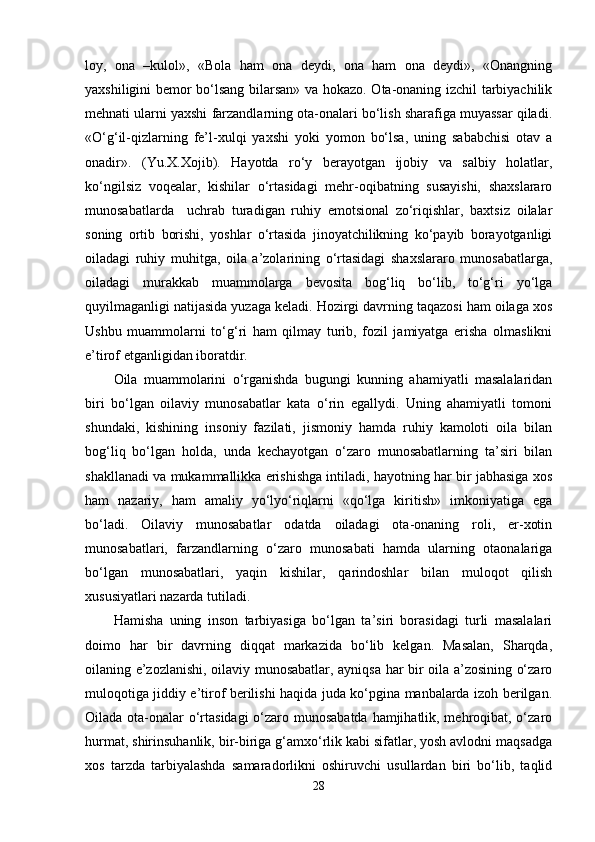 loy,   ona   –kulol»,   «Bola   ham   ona   deydi,   ona   ham   ona   deydi»,   «Onangning
yaxshiligini bemor bo‘lsang bilarsan» va hokazo. Ota-onaning izchil tarbiyachilik
mehnati ularni yaxshi farzandlarning ota-onalari bo‘lish sharafiga muyassar qiladi.
«O‘g‘il-qizlarning   fe’l-xulqi   yaxshi   yoki   yomon   bo‘lsa,   uning   sababchisi   otav   a
onadir».   (Yu.X.Xojib).   Hayotda   ro‘y   berayotgan   ijobiy   va   salbiy   holatlar,
ko‘ngilsiz   voqealar,   kishilar   o‘rtasidagi   mehr-oqibatning   susayishi,   shaxslararo
munosabatlarda     uchrab   turadigan   ruhiy   emotsional   zo‘riqishlar,   baxtsiz   oilalar
soning   ortib   borishi,   yoshlar   o‘rtasida   jinoyatchilikning   ko‘payib   borayotganligi
oiladagi   ruhiy   muhitga,   oila   a’zolarining   o‘rtasidagi   shaxslararo   munosabatlarga,
oiladagi   murakkab   muammolarga   bevosita   bog‘liq   bo‘lib,   to‘g‘ri   yo‘lga
quyilmaganligi natijasida yuzaga keladi. Hozirgi davrning taqazosi ham oilaga xos
Ushbu   muammolarni   to‘g‘ri   ham   qilmay   turib,   fozil   jamiyatga   erisha   olmaslikni
e’tirof etganligidan iboratdir. 
Oila   muammolarini   o‘rganishda   bugungi   kunning   ahamiyatli   masalalaridan
biri   bo‘lgan   oilaviy   munosabatlar   kata   o‘rin   egallydi.   Uning   ahamiyatli   tomoni
shundaki,   kishining   insoniy   fazilati,   jismoniy   hamda   ruhiy   kamoloti   oila   bilan
bog‘liq   bo‘lgan   holda,   unda   kechayotgan   o‘zaro   munosabatlarning   ta’siri   bilan
shakllanadi va mukammallikka erishishga intiladi, hayotning har bir jabhasiga xos
ham   nazariy,   ham   amaliy   yo‘lyo‘riqlarni   «qo‘lga   kiritish»   imkoniyatiga   ega
bo‘ladi.   Oilaviy   munosabatlar   odatda   oiladagi   ota-onaning   roli,   er-xotin
munosabatlari,   farzandlarning   o‘zaro   munosabati   hamda   ularning   otaonalariga
bo‘lgan   munosabatlari,   yaqin   kishilar,   qarindoshlar   bilan   muloqot   qilish
xususiyatlari nazarda tutiladi. 
Hamisha   uning   inson   tarbiyasiga   bo‘lgan   ta’siri   borasidagi   turli   masalalari
doimo   har   bir   davrning   diqqat   markazida   bo‘lib   kelgan.   Masalan,   Sharqda,
oilaning e’zozlanishi, oilaviy munosabatlar, ayniqsa har bir oila a’zosining o‘zaro
muloqotiga jiddiy e’tirof berilishi haqida juda ko‘pgina manbalarda izoh berilgan.
Oilada ota-onalar o‘rtasidagi  o‘zaro munosabatda hamjihatlik, mehroqibat, o‘zaro
hurmat, shirinsuhanlik, bir-biriga g‘amxo‘rlik kabi sifatlar, yosh avlodni maqsadga
xos   tarzda   tarbiyalashda   samaradorlikni   oshiruvchi   usullardan   biri   bo‘lib,   taqlid
28 