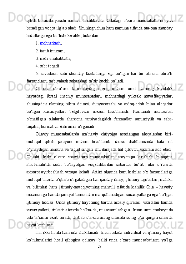 qilish   borasida   yaxshi   namuna   hisoblanadi.   Oiladagi   o‘zaro   munosabatlarni,   yuz
beradigan voqea ilg‘ab oladi. Shuning uchun ham namuna sifatida ota-ona shunday
hislatlarga ega bo‘lishi kerakki, bulardan: 
1.   mehnatkash ; 
2. tartib intizom; 
3. mehr-muhabbatli; 
4. sabr toqatli; 
5.   savodxon   kabi   shunday   fazilatlarga   ega   bo‘lgan   har   bir   ota-ona   obro‘li
farzandlarni tarbiyalash sohasidagi ta’sir kuchli bo‘ladi. 
Ota-ona   obro‘sini   ta’minlaydigan   eng   muhim   omil   ularning   kundalik
hayotdagi   ibratli   insoniy   munosabatlari,   mehnatdagi   yuksak   muvaffaqiyatlar,
shuningdek   ularning   bilim   doirasi,   dunyoqarashi   va   axloq-odob   bilan   aloqador
bo‘lgan   xususiyatlari   belgilovchi   mezon   hisoblanadi.   Namunali   munosabat
o‘rnatilgan   oilalarda   sharqona   tarbiyadagidek   farzandlar   samimiylik   va   sabr-
toqatni, hurmat va ehtiromni o‘rganadi. 
Oilaviy   munosabatlarda   ma’naviy   ehtiyojga   asoslangan   aloqalardan   biri-
muloqot   qilish   jarayoni   muhim   hisoblanib,   shaxs   shakllanishida   kata   rol
o‘ynaydigan namuna va taqlid singari shu darajada hal qiluvchi vazifani ado etadi.
Chunki,   kishi   o‘zaro   shaxslararo   munosabatlar   jarayoniga   kirishishi   bilangina
atrof-muhitda   sodir   bo‘layotgan   voqeiliklardan   xabardor   bo‘lib,   ular   o‘rtasida
axborot ayirboshlash yuzaga keladi. Aslini olganda ham kishilar o‘z farzandlariga
muloqot tarzida o‘qtirib o‘rgatadigan har qanday ilmiy, ijtimoiy tajribalari, malaka
va   bilimlari   ham   ijtimoiy-taraqqiyotning   mahsuli   sifatida   kishilik   Oila   –   hayotiy
mazmuniga hamda jamiyat tomonidan ma’qullanadigan xususiyatlarga ega bo‘lgan
ijtimoiy hodisa. Unda ijtimoiy hayotning barcha asosiy qirralari, vazifalari hamda
xususiyatlari, sinkretik tarzda bo‘lsa-da, mujassamlashgan.   Inson umri mobaynida
oila ta’sirini sezib turadi, dastlab ota-onasining oilasida so‘ng o‘zi qurgan oilasida
hayot kechiradi. 
Har ikki holda ham oila shakllanadi. Inson oilada individual va ijtimoiy hayot
ko‘nikmalarini   hosil   qilibgina   qolmay,   balki   unda   o‘zaro   munosabatlarni   yo‘lga
29 