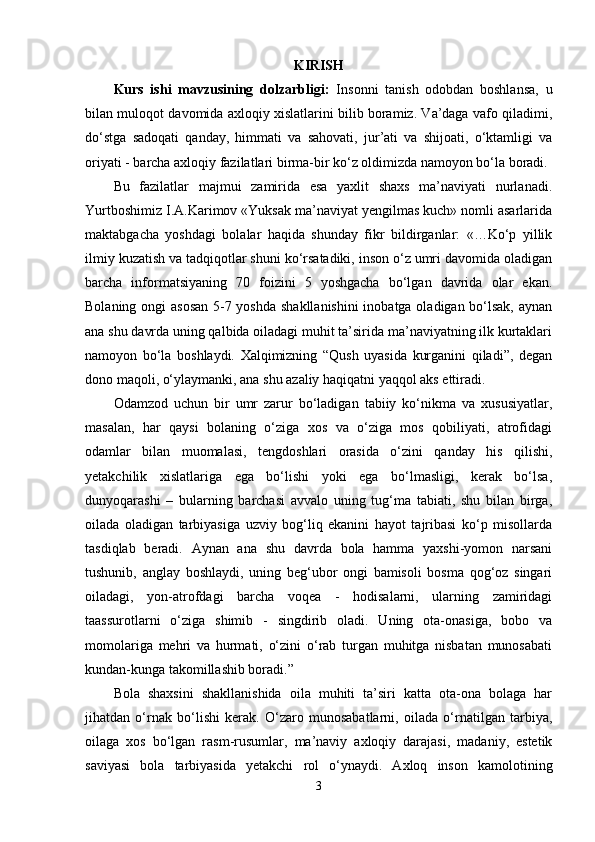 KIRISH
Kurs   ishi   mavzusining   dolzarbligi:   Insonni   tanish   odobdan   boshlansa,   u
bilan muloqot davomida axloqiy xislatlarini bilib boramiz. Va’daga vafo qiladimi,
do‘stga   sadoqati   qanday,   himmati   va   sahovati,   jur’ati   va   shijoati,   o‘ktamligi   va
oriyati - barcha axloqiy fazilatlari birma-bir ko‘z oldimizda namoyon bo‘la boradi. 
Bu   fazilatlar   majmui   zamirida   esa   yaxlit   shaxs   ma’naviyati   nurlanadi.
Yurtboshimiz I.A.Karimov «Yuksak ma’naviyat yengilmas kuch» nomli asarlarida
maktabgacha   yoshdagi   bolalar   haqida   shunday   fikr   bildirganlar:   «…Ko‘p   yillik
ilmiy kuzatish va tadqiqotlar shuni ko‘rsatadiki, inson o‘z umri davomida oladigan
barcha   informatsiyaning   70   foizini   5   yoshgacha   bo‘lgan   davrida   olar   ekan.
Bolaning ongi  asosan  5-7 yoshda shakllanishini  inobatga oladigan bo‘lsak,  aynan
ana shu davrda uning qalbida oiladagi muhit ta’sirida ma’naviyatning ilk kurtaklari
namoyon   bo‘la   boshlaydi.   Xalqimizning   “Qush   uyasida   kurganini   qiladi”,   degan
dono maqoli, o‘ylaymanki, ana shu azaliy haqiqatni yaqqol aks ettiradi. 
Odamzod   uchun   bir   umr   zarur   bo‘ladigan   tabiiy   ko‘nikma   va   xususiyatlar,
masalan,   har   qaysi   bolaning   o‘ziga   xos   va   o‘ziga   mos   qobiliyati,   atrofidagi
odamlar   bilan   muomalasi,   tengdoshlari   orasida   o‘zini   qanday   his   qilishi,
yetakchilik   xislatlariga   ega   bo‘lishi   yoki   ega   bo‘lmasligi,   kerak   bo‘lsa,
dunyoqarashi   –   bularning   barchasi   avvalo   uning   tug‘ma   tabiati,   shu   bilan   birga,
oilada   oladigan   tarbiyasiga   uzviy   bog‘liq   ekanini   hayot   tajribasi   ko‘p   misollarda
tasdiqlab   beradi.   Aynan   ana   shu   davrda   bola   hamma   yaxshi-yomon   narsani
tushunib,   anglay   boshlaydi,   uning   beg‘ubor   ongi   bamisoli   bosma   qog‘oz   singari
oiladagi,   yon-atrofdagi   barcha   voqea   -   hodisalarni,   ularning   zamiridagi
taassurotlarni   o‘ziga   shimib   -   singdirib   oladi.   Uning   ota-onasiga,   bobo   va
momolariga   mehri   va   hurmati,   o‘zini   o‘rab   turgan   muhitga   nisbatan   munosabati
kundan-kunga takomillashib boradi.”
Bola   shaxsini   shakllanishida   oila   muhiti   ta’siri   katta   ota-ona   bolaga   har
jihatdan   o‘rnak   bo‘lishi   kerak.   O‘zaro   munosabatlarni,   oilada   o‘rnatilgan   tarbiya,
oilaga   xos   bo‘lgan   rasm-rusumlar,   ma’naviy   axloqiy   darajasi,   madaniy,   estetik
saviyasi   bola   tarbiyasida   yetakchi   rol   o‘ynaydi.   Axloq   inson   kamolotining
3 