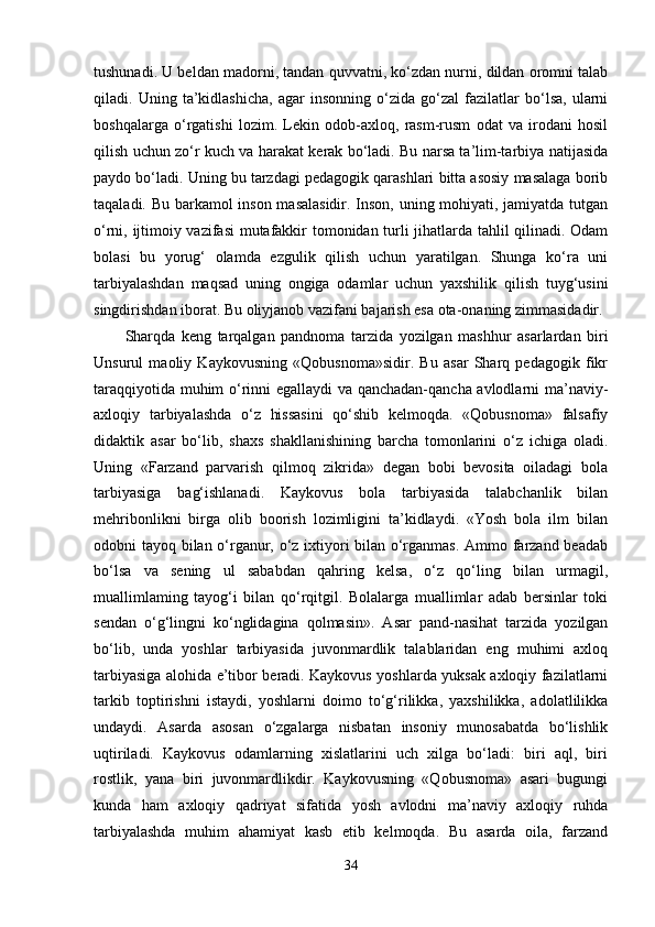 tushunadi. U beldan madorni, tandan quvvatni, ko‘zdan nurni, dildan oromni talab
qiladi.   Uning   ta’kidlashicha,   agar   insonning   o‘zida   go‘zal   fazilatlar   bo‘lsa,   ularni
boshqalarga   o‘rgatishi   lozim.   Lekin   odob-axloq,   rasm-rusm   odat   va   irodani   hosil
qilish uchun zo‘r kuch va harakat kerak bo‘ladi. Bu narsa ta’lim-tarbiya natijasida
paydo bo‘ladi. Uning bu tarzdagi pedagogik qarashlari bitta asosiy masalaga borib
taqaladi. Bu barkamol inson masalasidir. Inson, uning mohiyati, jamiyatda tutgan
o‘rni, ijtimoiy vazifasi  mutafakkir tomonidan turli jihatlarda tahlil qilinadi. Odam
bolasi   bu   yorug‘   olamda   ezgulik   qilish   uchun   yaratilgan.   Shunga   ko‘ra   uni
tarbiyalashdan   maqsad   uning   ongiga   odamlar   uchun   yaxshilik   qilish   tuyg‘usini
singdirishdan iborat. Bu oliyjanob vazifani bajarish esa ota-onaning zimmasidadir.
Sharqda   keng   tarqalgan   pandnoma   tarzida   yozilgan   mashhur   asarlardan   biri
Unsurul   maoliy   Kaykovusning   «Qobusnoma»sidir.   Bu   asar   Sharq   pedagogik   fikr
taraqqiyotida muhim o‘rinni egallaydi  va qanchadan-qancha avlodlarni ma’naviy-
axloqiy   tarbiyalashda   o‘z   hissasini   qo‘shib   kelmoqda.   «Qobusnoma»   falsafiy
didaktik   asar   bo‘lib,   shaxs   shakllanishining   barcha   tomonlarini   o‘z   ichiga   oladi.
Uning   «Farzand   parvarish   qilmoq   zikrida»   degan   bobi   bevosita   oiladagi   bola
tarbiyasiga   bag‘ishlanadi.   Kaykovus   bola   tarbiyasida   talabchanlik   bilan
mehribonlikni   birga   olib   boorish   lozimligini   ta’kidlaydi.   «Yosh   bola   ilm   bilan
odobni tayoq bilan o‘rganur, o‘z ixtiyori bilan o‘rganmas. Ammo farzand beadab
bo‘lsa   va   sening   ul   sababdan   qahring   kelsa,   o‘z   qo‘ling   bilan   urmagil,
muallimlaming   tayog‘i   bilan   qo‘rqitgil.   Bolalarga   muallimlar   adab   bersinlar   toki
sendan   o‘g‘lingni   ko‘nglidagina   qolmasin».   Asar   pand-nasihat   tarzida   yozilgan
bo‘lib,   unda   yoshlar   tarbiyasida   juvonmardlik   talablaridan   eng   muhimi   axloq
tarbiyasiga alohida e’tibor beradi. Kaykovus yoshlarda yuksak axloqiy fazilatlarni
tarkib   toptirishni   istaydi,   yoshlarni   doimo   to‘g‘rilikka,   yaxshilikka,   adolatlilikka
undaydi.   Asarda   asosan   o‘zgalarga   nisbatan   insoniy   munosabatda   bo‘lishlik
uqtiriladi.   Kaykovus   odamlarning   xislatlarini   uch   xilga   bo‘ladi:   biri   aql,   biri
rostlik,   yana   biri   juvonmardlikdir.   Kaykovusning   «Qobusnoma»   asari   bugungi
kunda   ham   axloqiy   qadriyat   sifatida   yosh   avlodni   ma’naviy   axloqiy   ruhda
tarbiyalashda   muhim   ahamiyat   kasb   etib   kelmoqda.   Bu   asarda   oila,   farzand
34 