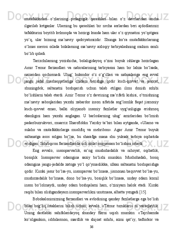 mutafakkirlari   o‘zlarining   pedagogik   qarashlari   bilan   o‘z   davrlaridan   ancha
ilgarilab   ketganlar.   Ularning   bu   qarashlari   bir   necha   asrlardan   beri   ajdodlarimiz
tafakkurini boyitib kelmoqda va hozirgi kunda ham ular o‘z qiymatini yo‘qotgani
yo‘q,   ular   bizning   ma’naviy   qadriyatimizdir.   Shunga   ko‘ra   mutafakkirlarning
o‘lmas   merosi   oilada   bolalarning   ma’naviy   axloqiy   tarbiyalashning   muhim   omili
bo‘lib qoladi.
Tarixchilaming   yozishicha,   bolaligidayoq   o‘zini   buyuk   ishlarga   hozirlagan
Amir   Temur   farzandlari   va   nabiralarining   tarbiyasini   ham   bir   lahza   bo‘lsada,
nazaridan   qochirmadi.   Ulug‘   hukmdor   o‘z   o‘g‘illari   va   nabiralariga   eng   avval
jangu   jadal   mashaqqatlariga   chidam   berishga   qodir   kuch-quvvat   va   jasorat,
shuningdek,   saltanatni   boshqarish   uchun   talab   etilgan   ilmu   donish   sohibi
bo‘lishlarni talab etardi. Amir Temur o‘z davrining ma’rifatli kishisi, o‘tmishning
ma’naviy   saboqlaridan   yaxshi   xabardor   inson   sifatida   sog‘lomlik   faqat   jismoniy
kuch-quvvat   emas,   balki   oliyjanob   insoniy   fazilatlar   uyg‘unligiga   erishmoq
ekanligini   ham   yaxshi   anglagan.   U   barloslarning   ulug‘   amirlaridan   bo‘lmish
padaribuzrukvori,   muarrix   Sharofiddin   Yazdiy   ta’biri   bilan   aytganda,   «Ulamo   va
sulaho   va   mutafakkirlarga   mushfiq   va   mehribon».   Agar   Amir   Temur   buyuk
saltanatga   asos   solgan   bo‘lsa,   bu   sharafga   mana   shu   yuksak   tarbiya   oqibatida
erishgan. Sohibqiron farzandlarida uch xislat mujjassam bo‘lishini istardi. 
Eng   avvalo,   insonparvarlik,   so‘ng   mushohadalik   va   nihoyat,   oqibatlik,
bosiqlik.   Insonparvar   odamgina   saxiy   bo‘lishi   mumkin.   Mushohadali,   bosiq
odamgina   jangu-jadalda   xatoga   yo‘l   qo‘ymaslikka,   ulkan   saltanatni   boshqarishga
qodir. Kimki jasur bo‘lsa-yu, insonparvar bo‘lmasa, jismonan baquvvat bo‘lsa-yu,
mushoxadalik   bo‘lmasa,   dono   bo‘lsa-yu,   bosiqlik   bo‘lmasa,   unday   odam   komil
inson   bo‘lolmaydi,   unday   odam   boshqalarni   ham,   o‘ziniyam   halok   etadi.   Kimki
raqibi bilan olishgandayam insonparvarlikni unutmasa, albatta yengadi [15].
Bobokalonimizning farzandlari va avlodining qanday fazilatlarga ega bo‘lish
bilan   bog‘liq   istaklarini   bilish   uchun,   avvalo,   «Temur   tuzuklari»   ni   varaqlaylik.
Uning   dastlabki   sahifalaridayoq   shunday   fikrni   uqish   mumkin:   «Tajribamda
ko‘rilgankim,   ishbilarmon,   mardlik   va   shijoat   sohibi,   azmi   qat’iy,   tadbirkor   va
36 