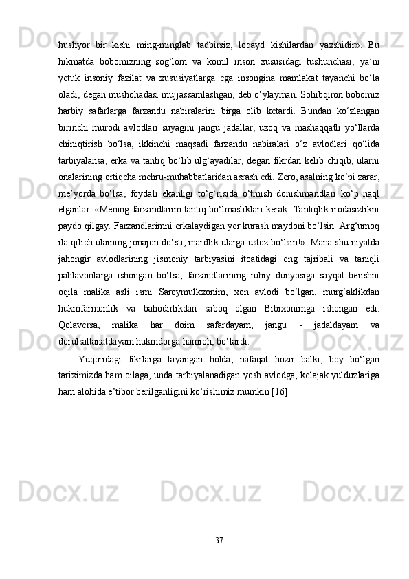 hushyor   bir   kishi   ming-minglab   tadbirsiz,   loqayd   kishilardan   yaxshidir».   Bu
hikmatda   bobomizning   sog‘lom   va   komil   inson   xususidagi   tushunchasi,   ya’ni
yetuk   insoniy   fazilat   va   xususiyatlarga   ega   insongina   mamlakat   tayanchi   bo‘la
oladi, degan mushohadasi mujjassamlashgan, deb o‘ylayman. Sohibqiron bobomiz
harbiy   safarlarga   farzandu   nabiralarini   birga   olib   ketardi.   Bundan   ko‘zlangan
birinchi   murodi   avlodlari   suyagini   jangu   jadallar,   uzoq   va   mashaqqatli   yo‘llarda
chiniqtirish   bo‘lsa,   ikkinchi   maqsadi   farzandu   nabiralari   o‘z   avlodlari   qo‘lida
tarbiyalansa,   erka va  tantiq bo‘lib ulg‘ayadilar, degan  fikrdan  kelib chiqib,  ularni
onalarining ortiqcha mehru-muhabbatlaridan asrash edi. Zero, asalning ko‘pi zarar,
me’yorda   bo‘lsa,   foydali   ekanligi   to‘g‘risida   o‘tmish   donishmandlari   ko‘p   naql
etganlar. «Mening farzandlarim tantiq bo‘lmasliklari kerak! Tantiqlik irodasizlikni
paydo qilgay. Farzandlarimni erkalaydigan yer kurash maydoni bo‘lsin. Arg‘umoq
ila qilich ularning jonajon do‘sti, mardlik ularga ustoz bo‘lsin!». Mana shu niyatda
jahongir   avlodlarining   jismoniy   tarbiyasini   itoatidagi   eng   tajribali   va   taniqli
pahlavonlarga   ishongan   bo‘lsa,   farzandlarining   ruhiy   dunyosiga   sayqal   berishni
oqila   malika   asli   ismi   Saroymulkxonim,   xon   avlodi   bo‘lgan,   murg‘aklikdan
hukmfarmonlik   va   bahodirlikdan   saboq   olgan   Bibixonimga   ishongan   edi.
Qolaversa,   malika   har   doim   safardayam,   jangu   -   jadaldayam   va
dorulsaltanatdayam hukmdorga hamroh, bo‘lardi.
Yuqoridagi   fikrlarga   tayangan   holda,   nafaqat   hozir   balki,   boy   bo‘lgan
tariximizda ham oilaga, unda tarbiyalanadigan yosh avlodga, kelajak yulduzlariga
ham alohida e’tibor berilganligini ko‘rishimiz mumkin [16].
37 