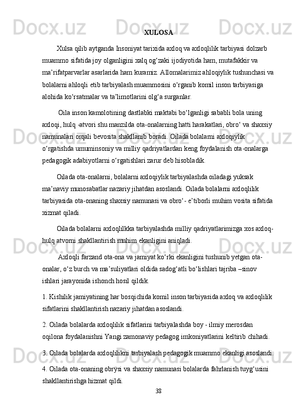 XULOSA
Xulsa qilib aytganda Insoniyat tarixida axloq va axloqlilik tarbiyasi dolzarb 
muammo sifatida joy olganligini xalq og‘zaki ijodiyotida ham, mutafakkir va 
ma’rifatparvarlar asarlarida ham kuramiz. Allomalarimiz ahloqiylik tushunchasi va
bolalarni ahloqli etib tarbiyalash muammosini o‘rganib komil inson tarbiyasiga 
alohida ko‘rsatmalar va ta’limotlarini olg‘a surganlar.
 Oila inson kamolotining dastlabki maktabi bo‘lganligi sababli bola uning 
axloqi, hulq -atvori shu manzilda ota-onalarning hatti harakatlari, obro‘ va shaxsiy 
namunalari orqali bevosita shakllanib boradi. Oilada bolalarni axloqiylik 
o‘rgatishda umuminsoniy va milliy qadriyatlardan keng foydalanish ota-onalarga 
pedagogik adabiyotlarni o‘rgatishlari zarur deb hisobladik.
Oilada ota-onalarni, bolalarni axloqiylik tarbiyalashda oiladagi yuksak 
ma’naviy munosabatlar nazariy jihatdan asoslandi. Oilada bolalarni axloqlilik 
tarbiyasida ota-onaning shaxsiy namunasi va obro‘- e’tiborli muhim vosita sifatida 
xizmat qiladi. 
Oilada bolalarni axloqlilkka tarbiyalashda milliy qadriyatlarimizga xos axloq-
hulq atvorni shakllantirish muhim ekanligini aniqladi.
 Axloqli farzand ota-ona va jamiyat ko‘rki ekanligini tushunib yetgan ota-
onalar, o‘z burch va ma’suliyatlari oldida sadog‘atli bo‘lishlari tajriba –sinov 
ishlari jarayonida ishonch hosil qildik.
1. Kishilik jamiyatining har bosqichida komil inson tarbiyasida axloq va axloqlilik 
sifatlarini shakllantirish nazariy jihatdan asoslandi. 
2. Oilada bolalarda axloqlilik sifatlarini tarbiyalashda boy - ilmiy merosdan 
oqilona foydalanishni Yangi zamonaviy pedagog imkoniyatlarini keltirib chihadi. 
3. Oilada bolalarda axloqlilikni tarbiyalash pedagogik muammo ekanligi asoslandi.
4. Oilada ota-onaning obrÿsi va shaxsiy namunasi bolalarda fahrlanish tuyg‘usini 
shakllantirishga hizmat qildi. 
38 