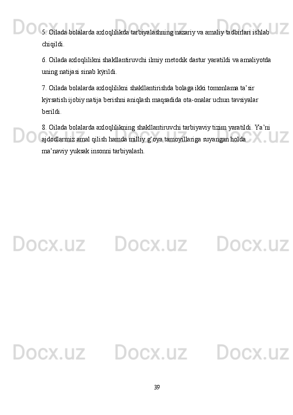5. Oilada bolalarda axloqlilikda tarbiyalashning nazariy va amaliy tadbirlari ishlab 
chiqildi. 
6. Oilada axloqlilikni shakllantiruvchi ilmiy metodik dastur yaratildi va amaliyotda
uning natijasi sinab kÿrildi. 
7. Oilada bolalarda axloqlilikni shakllantirishda bolaga ikki tomonlama ta’sir 
kÿrsatish ijobiy natija berishni aniqlash maqsadida ota-onalar uchun tavsiyalar 
berildi. 
8. Oilada bolalarda axloqlilikning shakllantiruvchi tarbiyaviy tizim yaratildi. Ya’ni
ajdodlarmiz amal qilish hamda milliy g‘oya tamoyillariga suyangan holda 
ma’naviy yuksak insonni tarbiyalash.
39 