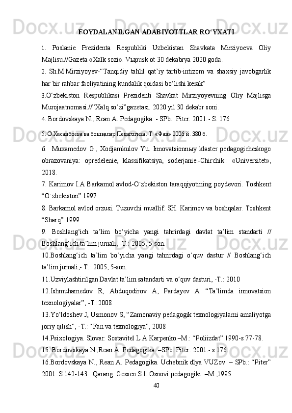 FOYDALANILGAN ADABI YOT TLAR R O‘ YXATI
1.   Poslanie   Prezidenta   Respubliki   Uzbekistan   Shavkata   Mirziyoeva   Oliy
Majlisu.//Gazeta «Xalk sozi». Vыpusk ot 30 dekabrya 2020 goda.
2.   Sh.M.Mirziyoyev-“Tanqidiy   tahlil   qat’iy   tartib-intizom   va   shaxsiy   javobgarlik
har bir rahbar faoliyatining kundalik qoidasi bo‘lishi kerak”
3. O‘zbekiston   Respublikasi   Prezidenti   Shavkat   Mirziyoyevning   Oliy   Majlisga
Murojaatnomasi.//”Xalq so‘zi”gazetasi. 2020 yil 30 dekabr soni.
4.  Bordovskaya N., Rean A. Pedagogika. - SPb.: Piter. 2001.- S. 176
5. О.Хасанбоева ва бошқалар Педагогика. Т. «Фан» 2006 й. 380 б.
6.    Muxamedov   G .,   Xodjamkulov   Yu .   Innovatsionn ы y  klaster   pedagogicheskogo
obrazovaniya:   opredelenie,   klassifikatsiya,   soderjanie.-Chirchik.:   «Universitet»,
2018.
7. Karimov I.A Barkamol avlod-O`zbekiston taraqqiyotining poydevori. Toshkent
“O`zbekiston” 1997
8. Barkamol avlod orzusi. Tuzuvchi muallif. SH. Karimov va boshqalar. Toshkent
“Sharq” 1999
9.   Boshlang‘ich   ta’lim   bo‘yicha   yangi   tahrirdagi   davlat   ta’lim   standarti   //
Boshlang‘ich ta’lim jurnali, -T.: 2005, 5-son.
10.Boshlang‘ich   ta’lim   bo‘yicha   yangi   tahrirdagi   o‘quv   dastur   //   Boshlang‘ich
ta’lim jurnali,- T.: 2005, 5-son.
11.Uzviylashtirilgan Davlat ta’lim satandarti va o‘quv dasturi, -T.: 2010
12.Ishmuhamedov   R,   Abduqodirov   A,   Pardayev   A   “Ta’limda   innovatsion
texnologiyalar”, -T.:2008
13.Yo‘ldoshev J, Usmonov S, “Zamonaviy pedagogik texnologiyalarni amaliyotga
joriy qilish”, -T.: “Fan va texnologiya”, 2008
14.Psixologiya. Slovar. Sostavitel L.A.Karpenko.–M.: “Poliizdat”.1990-s 77-78.
15. Bordovskaya N.,Rean A. Pedagogika. –SPb.:Piter. 2001.- s 176.
16.Bordovskaya N., Rean A. Pedagogika. Uchebnik dlya VUZov. – SPb.: “Piter”
2001. S 142-143.  Qarang. Gessen S.I. Osnovi pedagogiki. –M.,1995
40 