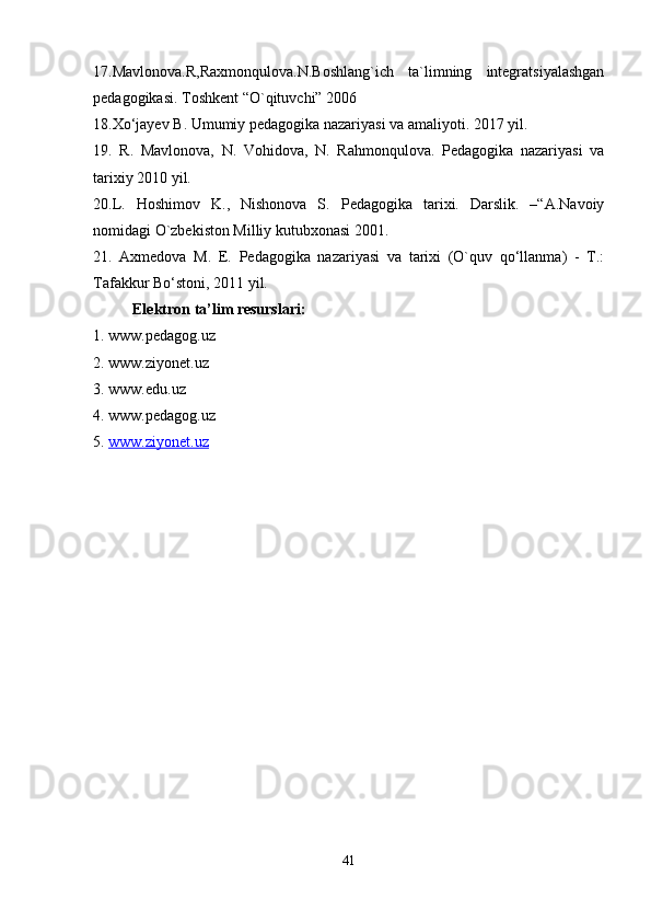 17.Mavlonova.R,Raxmonqulova.N.Boshlang`ich   ta`limning   integratsiyalashgan
pedagogikasi. Toshkent “O`qituvchi” 2006
18.Xo‘jayev B. Umumiy pedagogika nazariyasi va amaliyoti.  2017 yil.
19.   R.   Mavlonova,   N.   Vohidova,   N.   Rahmonqulova.   Pedagogika   nazariyasi   va
tarixiy 2010 yil.
20.L.   Hoshimov   K.,   Nishonova   S.   Pedagogika   tarixi.   Darslik.   –“A.Navoiy
nomidagi O`zbekiston Milliy kutubxonasi 2001.
21.   Axmedova   M.   E.   Pedagogika   nazariyasi   va   tarixi   (O`quv   qo‘llanma)   -   T.:
Tafakkur Bo‘stoni, 2011 yil.
Elektron ta’lim resurslari:
1. www.pedagog.uz
2. www.ziyonet.uz
3. www.edu.uz
4. www.pedagog.uz
5.  www.ziyonet.uz
41 