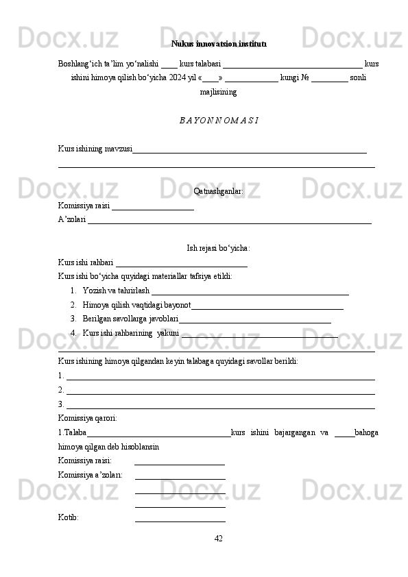 Nukus innovatsion institutı
Boshlang‘ich ta’lim yo‘nalishi ____ kurs talabasi __________________________________ kurs
ishini himoya qilish bo‘yicha 2024 yil «____» _____________ kungi № _________ sonli
majlisining
B A YO N N O M A S I 
Kurs ishining mavzusi_________________________________________________________
_____________________________________________________________________________
Qatnashganlar:
Komissiya raisi ____________________
A’zolari _____________________________________________________________________
Ish rejasi bo‘yicha:
Kurs ishi rahbari ________________________________
Kurs ishi bo‘yicha quyidagi materiallar tafsiya etildi:
1. Yozish va tahrirlash ___________ _______ ______________________________
2. Himoya   qilish   vaqtidagi bayonot _____________________________________
3. Berilgan savollarga javoblari _____________________________________
4. Kurs ishi rahbarining  yakuni ______________________________________
_____________________________________________________________________________
Kurs ishining himoya qilgandan keyin talabaga quyidagi savollar berildi:
1. ___________________________________________________________________________
2. ___________________________________________________________________________
3. ___________________________________________________________________________
Komissiya qarori: 
1.Talaba___________________________________kurs   ishini   bajargangan   va   _____bahoga
himoya qilgan deb hisoblansin 
Komissiya raisi:           ______________________
Komissiya a’zoları:      ______________________
  ______________________
  ______________________
Kotib:                           ______________________
42 