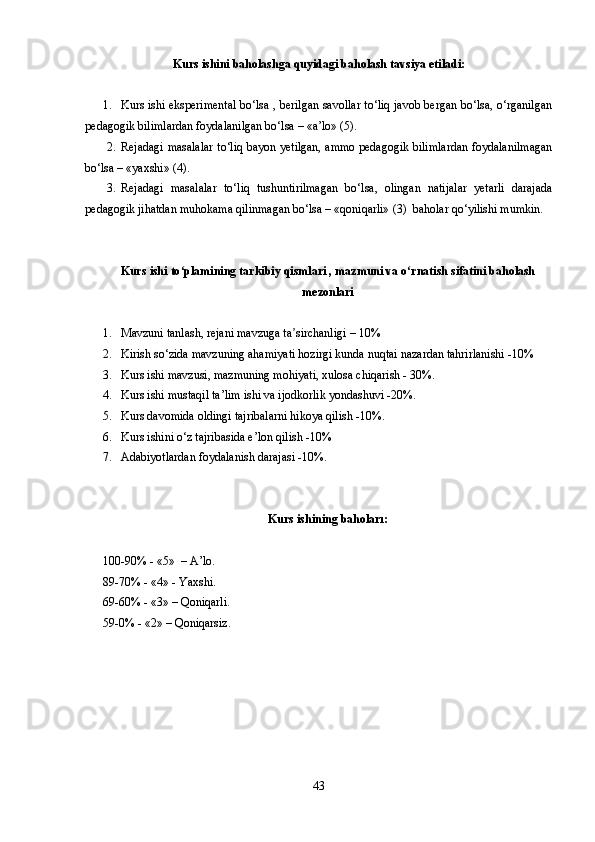 Kurs ishini baholashga quyidagi baholash tavsiya etiladi:
1. Kurs ishi eksperimental bo‘lsa , berilgan savollar to‘liq javob bergan bo‘lsa, o‘rganilgan
pedagogik bilimlardan foydalanilgan bo‘lsa – «a’lo» (5).
2. Rejadagi masalalar to‘liq bayon yetilgan, ammo pedagogik bilimlardan foydalanilmagan
bo‘lsa – «yaxshi» (4).
3. Rejadagi   masalalar   to‘liq   tushuntirilmagan   bo‘lsa,   olingan   natijalar   yetarli   darajada
pedagogik jihatdan muhokama qilinmagan bo‘lsa – «qoniqarli» (3)  baholar qo‘yilishi mumkin.
Kurs  ishi  to plamining tarkibiy qismlari , mazmuni va o rnatish sifatini baholashʻ ʻ
mezonlari
1. Mavzuni tanlash, rejani mavzuga ta sirchanligi – 10%	
ʼ
2. Kirish so‘zida mavzuning ahamiyati hozirgi kunda nuqtai nazardan tahrirlanishi -10%
3. Kurs ishi mavzusi, mazmuning mohiyati, xulosa chiqarish - 30%.
4. Kurs ishi mustaqil ta’lim ishi va ijodkorlik yondashuvi -20%.
5. Kurs davomida oldingi tajribalarni hikoya qilish -10%.
6. Kurs ishini o‘z tajribasida e’lon qilish -10%
7. Adabiyotlardan foydalanish darajasi -10%.
Kurs ishining bahoları:
100-90% - «5»  –  A’lo .
89-70% - «4» -  Yaxshi .
69-60% - «3» – Q oniqarli .
59-0% - «2» – Q oniqarsiz .
43 
