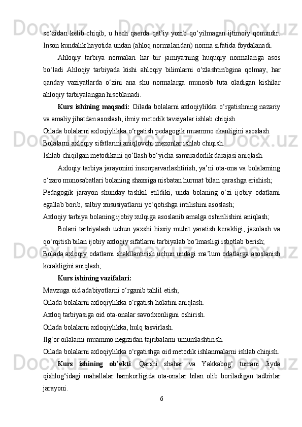 so‘zidan  kelib  chiqib,  u  hech  qaerda   qat’iy  yozib  qo‘yilmagan  ijtimoiy  qonundir.
Inson kundalik ha yo tida undan (ahloq normalaridan) norma sifatida foydalanadi. 
Ahloqiy   tarbiya   normalari   har   bir   jamiyatning   huquqiy   normalariga   asos
bo‘ladi   Ahloqiy   tarbiyada   kishi   ahloqiy   bilimlarni   o‘zlashtiribgina   qolmay,   har
qanday   vaziyatlarda   o‘zini   ana   shu   normalarga   munosib   tuta   oladigan   kishilar
ahloqiy tarbiyalangan hisoblanadi.
Kurs ishining maqsadi:   Oilada bolalarni axloqiylikka o‘rgatishning nazariy
va amaliy jihatdan asoslash, ilmiy metodik tavsiyalar ishlab chiqish.
Oilada bolalarni axloqiylikka o‘rgatish pedagogik muammo ekanligini asoslash.
Bolalarni axloqiy sifatlarini aniqlovchi mezonlar ishlab chiqish.
Ishlab chiqilgan metodikani qo‘llash bo‘yicha samaradorlik darajasi aniqlash.
Axloqiy tarbiya jarayonini insonparvarlashtirish, ya’ni ota-ona va bolalarning
o‘zaro munosabatlari bolaning shaxsiga nisbatan hurmat bilan qarashga erishish;
Pedagogik   jarayon   shunday   tashkil   etildiki,   unda   bolaning   o‘zi   ijobiy   odatlarni
egallab borib, salbiy xususiyatlarni yo‘qotishga intilishini asoslash;
Axloqiy tarbiya bolaning ijobiy xulqiga asoslanib amalga oshirilishini aniqlash;
Bolani   tarbiyalash   uchun   yaxshi   hissiy   muhit   yaratish   kerakligi,   jazolash   va
qo‘rqitish bilan ijobiy axloqiy sifatlarni tarbiyalab bo‘lmasligi isbotlab berish;
Bolada axloqiy odatlarni shakllantirish uchun undagi ma’lum odatlarga asoslanish
kerakligini aniqlash;
Kurs ishining vazifalari: 
Mavzuga oid adabiyotlarni o‘rganib tahlil etish;
Oilada bolalarni axloqiylikka o‘rgatish holatini aniqlash.
Axloq tarbiyasiga oid ota-onalar savodxonligini oshirish.
Oilada bolalarni axloqiylikka, hulq tasvirlash.
Ilg‘or oilalarni muammo negizidan tajribalarni umumlashtirish.
Oilada bolalarni axloqiylikka o‘rgatishga oid metodik ishlanmalarni ishlab chiqish.
Kurs   ishining   ob’ekti :   Qarshi   shahar   va   Yakkabog‘   tumani   Jiyda
qishlog‘idagi   mahallalar   hamkorligida   ota-onalar   bilan   olib   boriladigan   tadbirlar
jarayoni. 
6 