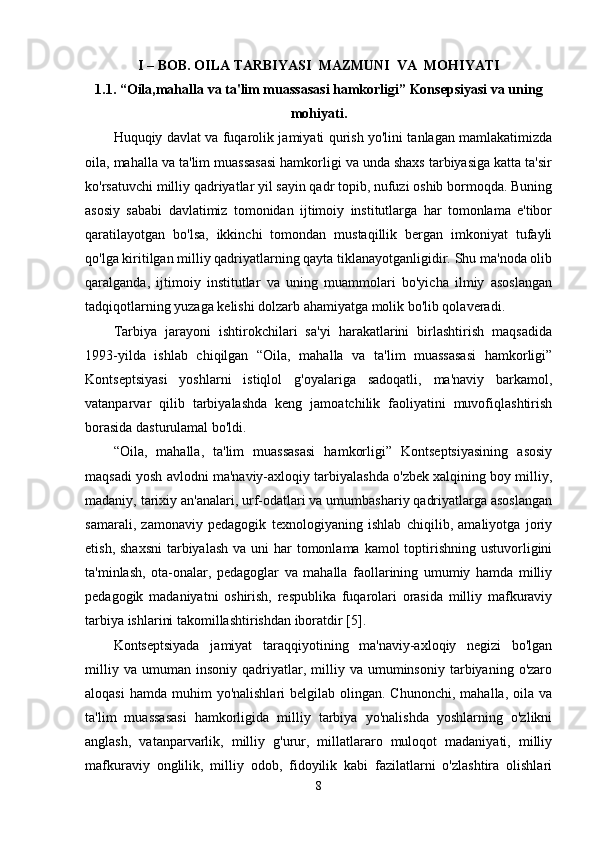 I – BOB. OILA TARBIYASI    MAZMUNI  VA  MOHIYATI
1.1. “Oila,mahalla va ta'lim muassasasi hamkorligi” Konsepsiyasi va uning
mohiyati.
Huquqiy davlat va fuqarolik jamiyati qurish yo'lini tanlagan mamlakatimizda
oila, mahalla va ta'lim muassasasi hamkorligi va unda shaxs tarbiyasiga katta ta'sir
ko'rsatuvchi milliy qadriyatlar yil sayin qadr topib, nufuzi oshib bormoqda. Buning
asosiy   sababi   davlatimiz   tomonidan   ijtimoiy   institutlarga   har   tomonlama   e'tibor
qaratilayotgan   bo'lsa,   ikkinchi   tomondan   mustaqillik   bergan   imkoniyat   tufayli
qo'lga kiritilgan milliy qadriyatlarning qayta tiklanayotganligidir. Shu ma'noda olib
qaralganda,   ijtimoiy   institutlar   va   uning   muammolari   bo'yicha   ilmiy   asoslangan
tadqiqotlarning yuzaga kelishi dolzarb ahamiyatga molik bo'lib qolaveradi. 
Tarbiya   jarayoni   ishtirokchilari   sa'yi   harakatlarini   birlashtirish   maqsadida
1993-yilda   ishlab   chiqilgan   “Oila,   mahalla   va   ta'lim   muassasasi   hamkorligi”
Kontseptsiyasi   yoshlarni   istiqlol   g'oyalariga   sadoqatli,   ma'naviy   barkamol,
vatanparvar   qilib   tarbiyalashda   keng   jamoatchilik   faoliyatini   muvofiqlashtirish
borasida dasturulamal bo'ldi. 
“Oila,   mahalla,   ta'lim   muassasasi   hamkorligi”   Kontseptsiyasining   asosiy
maqsadi yosh avlodni ma'naviy-axloqiy tarbiyalashda o'zbek xalqining boy milliy,
madaniy, tarixiy an'analari, urf-odatlari va umumbashariy qadriyatlarga asoslangan
samarali,   zamonaviy   pedagogik   texnologiyaning   ishlab   chiqilib,   amaliyotga   joriy
etish, shaxsni  tarbiyalash  va uni  har  tomonlama  kamol  toptirishning ustuvorligini
ta'minlash,   ota-onalar,   pedagoglar   va   mahalla   faollarining   umumiy   hamda   milliy
pedagogik   madaniyatni   oshirish,   respublika   fuqarolari   orasida   milliy   mafkuraviy
tarbiya ishlarini takomillashtirishdan iboratdir [5].
Kontseptsiyada   jamiyat   taraqqiyotining   ma'naviy-axloqiy   negizi   bo'lgan
milliy   va   umuman   insoniy   qadriyatlar,   milliy   va   umuminsoniy   tarbiyaning  o'zaro
aloqasi   hamda  muhim   yo'nalishlari   belgilab olingan.  Chunonchi,  mahalla,  oila  va
ta'lim   muassasasi   hamkorligida   milliy   tarbiya   yo'nalishda   yoshlarning   o'zlikni
anglash,   vatanparvarlik,   milliy   g'urur,   millatlararo   muloqot   madaniyati,   milliy
mafkuraviy   onglilik,   milliy   odob,   fidoyilik   kabi   fazilatlarni   o'zlashtira   olishlari
8 