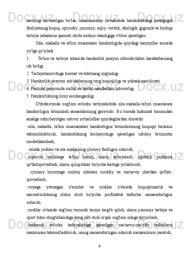 zarurligi   ko'rsatilgan   bo'lsa,   umuminsoniy   yo'nalishda   hamkorlikdagi   pedagogik
faoliyatning huquq, iqtisodiy, jismoniy, aqliy, estetik, ekologik, gigienik va boshqa
tarbiya sohalarini qamrab olishi muhim ekanligiga e'tibor qaratilgan . 
Oila, mahalla va ta'lim muassasasi  hamkorligida quyidagi tamoyillar asosida
yo'lga qo'yiladi: 
1. Ta'lim va tarbiya sohasida hamkorlik jarayon ishtirokchilari harakatlarining
ish birligi.
2. Tarbiyalanuvchiga hurmat va talabning uyg'unligi. 
3. Hamkorlik jarayoni sub'ektlarining teng huquqliligi va yuksak mas'uliyati. 
4. Faoliyat jarayonida millat va davlat manfaatlari ustuvorligi. 
5. Hamkorlikning ilmiy asoslanganligi. 
O'zbekistonda   sog'lom   avlodni   tarbiyalashda   oila-mahalla-ta'lim   muassasasi
hamkorligini   ta'minlash   samaralarining   garovidir.   Bu   borada   hukumat   tomonidan
amalga oshirilayotgan ustivor yo'nalishlar quyidagilardan iboratdir:
-oila,   mahalla,   ta'lim   muassasalari   hamkorligini   ta'minlashning   huquqiy   bazasini
takomillashtirish,   hamkorlikning   kuchayishiga   qaratilgan   uslubiy   ta'minotni
mustahkamlash;
 -oilada yoshlar va ota-onalarning ijtimoiy faolligini oshirish; 
-o'quvchi   yoshlarga   ta'lim   berish,   ularni   tarbiyalash,   iqtidorli   yoshlarni
qo'llabquvvatlash, ularni qiziqishlari bo'yicha kasbga yo'naltirish;
  -ijtimoiy   himoyaga   muhtoj   oilalarni   moddiy   va   ma'naviy   jihatdan   qo'llab-
quvvatlash; 
-voyaga   yetmagan   o'smirlar   va   yoshlar   o'rtasida   huquqbuzarlik   va
nazoratsizlikning   oldini   olish   bo'yicha   profilaktik   tadbirlar   samaradorligini
oshirish; 
-yoshlar o'rtasida sog'lom turmush tarzini targ'ib qilish, ularni jismoniy tarbiya va
sport bilan shug'ullanishga keng jalb etish orqali sog'lom oilaga tayyorlash; 
-barkamol   avlodni   tarbiyalashga   qaratilgan   ma'naviy-ma'rifiy   tadbirlarni
mazmunan takomillashtirish, uning samaradorligini oshirish mexanizmini yaratish;
9 