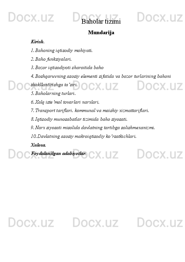 Baholar tizimi
Mundarija
Kirish.
1. Bahoning iqtisodiy mohiyati.
2. Baho funksiyalari.
3. Bozor iqtisodiyoti sharoitida baho
4. Boshqaruvning asosiy elementi sifatida va bozor turlarining bahoni
shakllantirishga ta’siri.
5. Baholarning turlari.
6. Xalq iste’mol tovarlari narxlari.
7. Transport tariflari. kommunal va maishiy xizmattariflari.
8. Iqtisodiy munosabatlar tizimida baho siyosati.
9. Narx siyosati misolida davlatning tartibga solishmexanizmi.
10. Davlatning asosiy makroiqtisodiy ko’rsatkichlari.
Xulosa.
Foydalanilgan adabiyotlar.