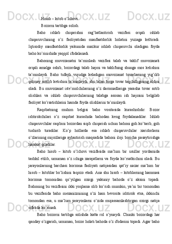 Hisob – kitob o’lchovi.
Bozorni tartibga solish.
Baho   ishlab   chiqarishni   rag’batlantirish   vazifasi   orqali   ishlab
chiqaruvchining   o’z   faoliyatidan   manfaatdorlik   holatini   yuzaga   keltiradi.
Iqtisodiy   manfaatdorlik   yakunida   mazkur   ishlab   chiqaruvchi   oladigan   foyda
baho ko’rinishida yaqqol ifodalanadi.
Bahoning   muvozanatni   ta’minlash   vazifasi   talab   va   taklif   muvozanati
orqali   amalga   oshib,   bozordagi   talab   hajmi   va   taklifning   shunga   mos   kelishini
ta’minlaydi.   Baho   tufayli   vujudga   keladigan   muvozanat   tovarlarning   yig’ilib
qolmay sotilib ketishini ta’minlaydi, shu bilan birga tovar taqchilligining oldini
oladi.   Bu   muvozanat   iste’molchilarning   o’z   daromadlariga   yarasha   tovar   sotib
olishlari   va   ishlab   chiqaruvchilarning   talabga   asosan   ish   hajmini   belgilab
faoliyat ko’rsatishlarini hamda foyda olishlarini ta’minlaydi.
Raqobatning   muhim   belgisi   baho   vositasida   kurashishdir.   Bozor
ishtirokchilari   o’z   raqobat   kurashida   bahodan   keng   foydalanadilar.   Ishlab
chiqaruvchilar raqibini bozordan siqib chiqarish uchun bahoni goh ko’tarib, goh
tushirib   turadilar.   Ko’p   hollarda   esa   ishlab   chiqaruvchilar   xaridorlarni
o’zlarining mijozlariga aylantirish maqsadida bahoni iloji boricha pasaytirishga
harakat qiladilar.
Baho   hisob   –   kitob   o’lchovi   vazifasida   ma’lum   bir   usullar   yordamida
tashkil  etilib, umuman o’z ichiga xarajatlarni  va foyda ko’rsatkichini  oladi. Bu
jarayonlarning   barchasi   korxona   faoliyati   natijasidan   qat’iy   nazar   ma’lum   bir
hisob – kitoblar bo’lishini taqozo etadi. Ana shu hisob – kitoblarning hammasi
korxona   tomonidan   qo’yilgan   oxirgi   yakuniy   bahoda   o’z   aksini   topadi.
Bahoning bu vazifasini  ikki yoqlama olib ko’rish mumkin, ya’ni  bir  tomondan
bu   vazifasida   baho   mexanizmining   o’zi   ham   bevosita   ishtirok   etsa,   ikkinchi
tomondan   esa,   u   ma’lum   jarayonlarni   o’zida   mujassamlashtirgan   oxirgi   natija
sifatida ko’rinadi.
Baho   bozorni   tartibga   solishda   katta   rol   o’ynaydi.   Chunki   bozordagi   har
qanday o’zgarish, umuman, bozor holati bahoda o’z ifodasini topadi. Agar baho 