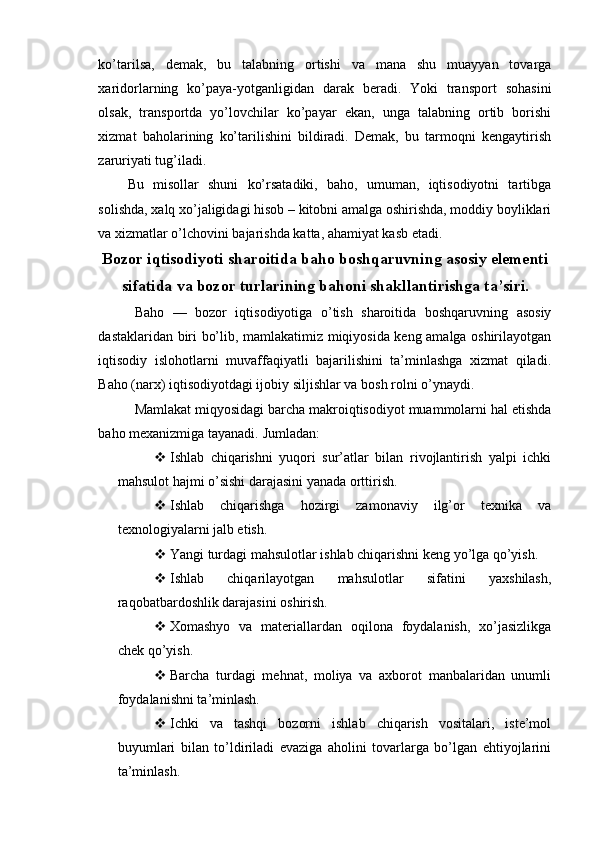 ko’tarilsa,   demak,   bu   talabning   ortishi   va   mana   shu   muayyan   tovarga
xaridorlarning   ko’paya-yotganligidan   darak   beradi.   Yoki   transport   sohasini
olsak,   transportda   yo’lovchilar   ko’payar   ekan,   unga   talabning   ortib   borishi
xizmat   baholarining   ko’tarilishini   bildiradi.   Demak,   bu   tarmoqni   kengaytirish
zaruriyati tug’iladi.
Bu   misollar   shuni   ko’rsatadiki,   baho,   umuman,   iqtisodiyotni   tartibga
solishda, xalq xo’jaligidagi hisob – kitobni amalga oshirishda, moddiy boyliklari
va xizmatlar o’lchovini bajarishda katta, ahamiyat kasb etadi.
Bozor iqtisodiyoti sharoitida baho boshqaruvning asosiy elementi
sifatida va bozor turlarining bahoni shakllantirishga ta’siri.
Baho   —   bozor   iqtisodiyotiga   o’tish   sharoitida   boshqaruvning   asosiy
dastaklaridan biri bo’lib, mamlakatimiz miqiyosida keng amalga oshirilayotgan
iqtisodiy   islohotlarni   muvaffaqiyatli   bajarilishini   ta’minlashga   xizmat   qiladi.
Baho (narx) iqtisodiyotdagi ijobiy siljishlar va bosh rolni o’ynaydi.
Mamlakat miqyosidagi barcha makroiqtisodiyot muammolarni hal etishda
baho mexanizmiga tayanadi.  Jumladan:
 Ishlab   chiqarishni   yuqori   sur’atlar   bilan   rivojlantirish   yalpi   ichki
mahsulot hajmi o’sishi darajasini yanada orttirish.
 Ishlab   chiqarishga   hozirgi   zamonaviy   ilg’or   texnika   va
texnologiyalarni jalb etish.
 Yangi turdagi mahsulotlar ishlab chiqarishni keng yo’lga qo’yish.
 Ishlab   chiqarilayotgan   mahsulotlar   sifatini   yaxshilash,
raqobatbardoshlik darajasini oshirish.
 Xomashyo   va   materiallardan   oqilona   foydalanish,   xo’jasizlikga
chek qo’yish.
 Barcha   turdagi   mehnat,   moliya   va   axborot   manbalaridan   unumli
foydalanishni ta’minlash.
 Ichki   va   tashqi   bozorni   ishlab   chiqarish   vositalari,   iste’mol
buyumlari   bilan   to’ldiriladi   evaziga   aholini   tovarlarga   bo’lgan   ehtiyojlarini
ta’minlash. 