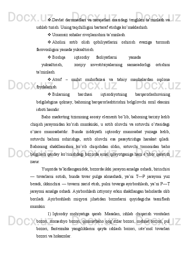  Davlat  daromadlari  va xarajatlari  orasidagi  tenglikni  ta’minlash va
ushlab turish.  Uning taqchilligini bartaraf etishga ko’maklashish.
 Unumsiz sohalar rivojlanishini ta’minlash.
 Aholini   sotib   olish   qobiliyatlarini   oshirish   evaziga   turmush
farovonligini yanada yuksaltirish.
 Boshqa  iqtisodiy  faoliyatlarni  yanada  
yuksaltirish,  xorijiy   investitsiyalarning   samaradorligi   ortishini
ta’minlash.
 Atrof   –   muhit   muhofazasi   va   tabiiy   manbalardan   oqilona
foydalanish.
 Bularning   barchasi   iqtisodiyotning   barqarorlashuvining
belgilabgina qolmay, bahoning barqarorlashtirishni belgilovchi omil ekanini
isboti hamdir.
Baho marketing tizimining asosiy elementi bo’lib, bahoning tarixiy kelib
chiqish   jarayonidan   ko’rish   mumkinki,   u   sotib   oluvchi   va   sotuvchi   o’rtasidagi
o’zaro   munosabatdir.   Bunda   ziddiyatli   iqtisodiy   munosabat   yuzaga   kelib,
sotuvchi   bahoni   oshirishga,   sotib   oluvchi   esa   pasaytirishga   harakat   qiladi.
Bahoning   shakllanishini   ko’rib   chiqishdan   oldin,   sotuvchi   tomonidan   baho
belgilash qanday ko’rinishdagi bozorda amal qilayotganiga ham e’tibor qaratish
zarur.
Yuqorida ta’kidlanganidek, bozorda ikki jarayon amalga oshadi, birinchisi
—   tovarlarni   sotish,   bunda   tovar   pulga   almashadi,   ya’ni   T—P   jarayoni   yuz
beradi, ikkinchisi — tovarni xarid etish, pulni tovarga ayirboshlash, ya’ni P—T
jarayoni amalga oshadi. Ayirboshlash ixtiyoriy erkin shakllangan baholarda olib
boriladi.   Ayirboshlash   miqyosi   jihatidan   bozorlarni   quyidagicha   tasniflash
mumkin:
1) Iqtisodiy   mohiyatiga   qarab.   Masalan,   ishlab   chiqarish   vositalari
bozori, xomashyo bozori, qimmatbaho qog’ozlar bozori, mehnat bozori, pul
bozori,   fantexnika   yangiliklarini   qayta   ishlash   bozori,   iste’mol   tovarlari
bozori va hokazolar. 