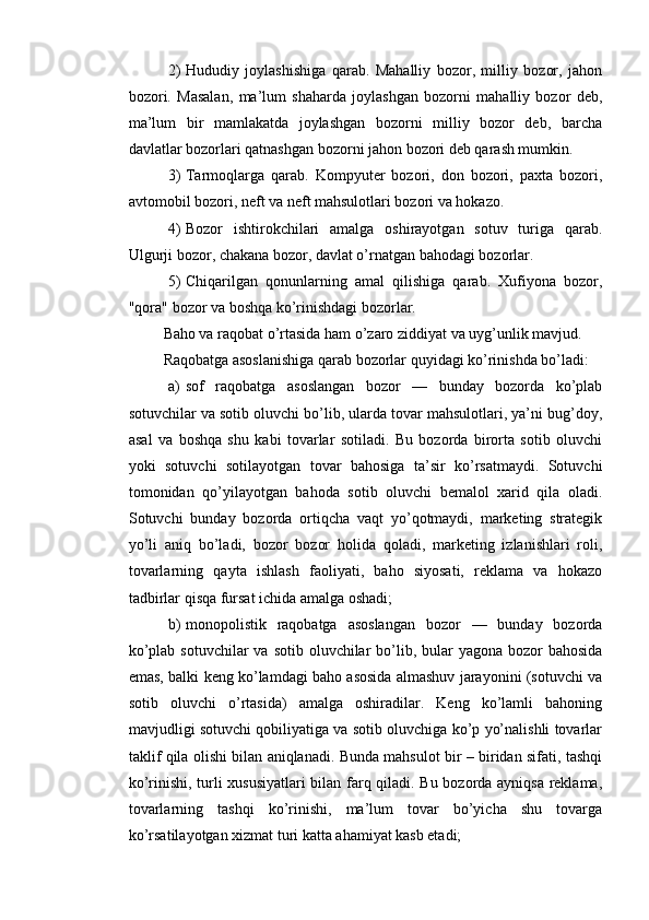 2) Hududiy   joylashishiga   qarab.   Mahalliy   bozor,   milliy   bozor,   jahon
bozori.   Masalan,   ma’lum   shaharda   joylashgan   bozorni   mahalliy   bozor   deb,
ma’lum   bir   mamlakatda   joylashgan   bozorni   milliy   bozor   deb,   barcha
davlatlar bozorlari qatnashgan bozorni jahon bozori deb qarash mumkin.
3) Tarmoqlarga   qarab.   Kompyuter   bozori,   don   bozori,   paxta   bozori,
avtomobil bozori, neft va neft mahsulotlari bozori va hokazo.
4) Bozor   ishtirokchilari   amalga   oshirayotgan   sotuv   turiga   qarab.
Ulgurji bozor, chakana bozor, davlat o’rnatgan bahodagi bozorlar.
5) Chiqarilgan   qonunlarning   amal   qilishiga   qarab.   Xufiyona   bozor,
"qora" bozor va boshqa ko’rinishdagi bozorlar.
Baho va raqobat o’rtasida ham o’zaro ziddiyat va uyg’unlik mavjud.
Raqobatga asoslanishiga qarab bozorlar quyidagi ko’rinishda bo’ladi:
a) sof   raqobatga   asoslangan   bozor   —   bunday   bozorda   ko’plab
sotuvchilar va sotib oluvchi bo’lib, ularda tovar mahsulotlari, ya’ni bug’doy,
asal   va   boshqa   shu   kabi   tovarlar   sotiladi.   Bu   bozorda   birorta   sotib   oluvchi
yoki   sotuvchi   sotilayotgan   tovar   bahosiga   ta’sir   ko’rsatmaydi.   Sotuvchi
tomonidan   qo’yilayotgan   bahoda   sotib   oluvchi   bemalol   xarid   qila   oladi.
Sotuvchi   bunday   bozorda   ortiqcha   vaqt   yo’qotmaydi,   marketing   strategik
yo’li   aniq   bo’ladi,   bozor   bozor   holida   qoladi,   marketing   izlanishlari   roli,
tovarlarning   qayta   ishlash   faoliyati,   baho   siyosati,   reklama   va   hokazo
tadbirlar qisqa fursat ichida amalga oshadi;
b) monopolistik   raqobatga   asoslangan   bozor   —   bunday   bozorda
ko’plab sotuvchilar  va sotib oluvchilar  bo’lib, bular  yagona bozor  bahosida
emas, balki keng ko’lamdagi baho asosida almashuv jarayonini (sotuvchi va
sotib   oluvchi   o’rtasida)   amalga   oshiradilar.   Keng   ko’lamli   bahoning
mavjudligi sotuvchi qobiliyatiga va sotib oluvchiga ko’p yo’nalishli tovarlar
taklif qila olishi bilan aniqlanadi. Bunda mahsulot bir – biridan sifati, tashqi
ko’rinishi, turli xususiyatlari bilan farq qiladi. Bu bozorda ayniqsa reklama,
tovarlarning   tashqi   ko’rinishi,   ma’lum   tovar   bo’yicha   shu   tovarga
ko’rsatilayotgan xizmat turi katta ahamiyat kasb etadi; 