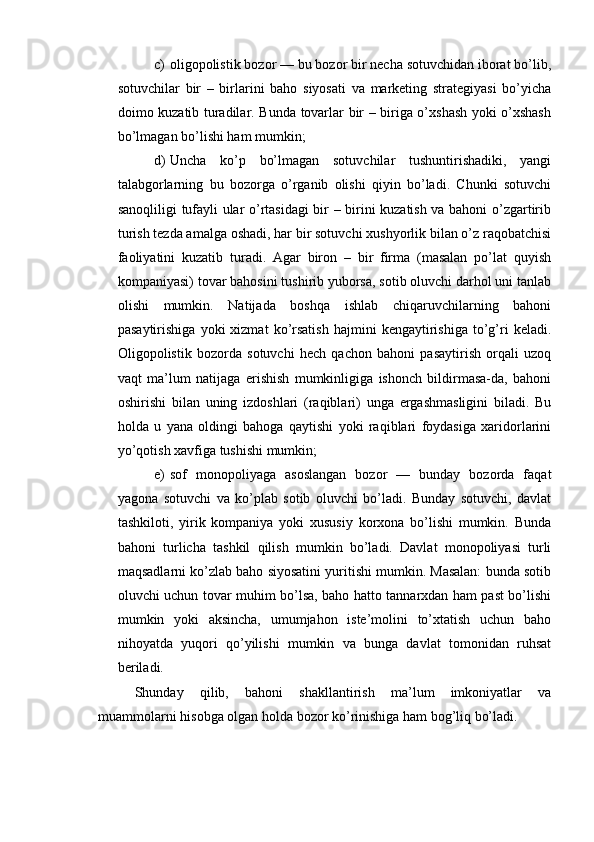 c) oligopolistik bozor — bu bozor bir necha sotuvchidan iborat bo’lib,
sotuvchilar   bir   –   birlarini   baho   siyosati   va   marketing   strategiyasi   bo’yicha
doimo kuzatib turadilar. Bunda tovarlar bir – biriga o’xshash yoki o’xshash
bo’lmagan bo’lishi ham mumkin;
d) Uncha   ko’p   bo’lmagan   sotuvchilar   tushuntirishadiki,   yangi
talabgorlarning   bu   bozorga   o’rganib   olishi   qiyin   bo’ladi.   Chunki   sotuvchi
sanoqliligi tufayli ular o’rtasidagi bir – birini kuzatish va bahoni o’zgartirib
turish tezda amalga oshadi, har bir sotuvchi xushyorlik bilan o’z raqobatchisi
faoliyatini   kuzatib   turadi.   Agar   biron   –   bir   firma   (masalan   po’lat   quyish
kompaniyasi) tovar bahosini tushirib yuborsa, sotib oluvchi darhol uni tanlab
olishi   mumkin.   Natijada   boshqa   ishlab   chiqaruvchilarning   bahoni
pasaytirishiga   yoki   xizmat   ko’rsatish   hajmini   kengaytirishiga   to’g’ri   keladi.
Oligopolistik   bozorda   sotuvchi   hech   qachon   bahoni   pasaytirish   orqali   uzoq
vaqt   ma’lum   natijaga   erishish   mumkinligiga   ishonch   bildirmasa-da,   bahoni
oshirishi   bilan   uning   izdoshlari   (raqiblari)   unga   ergashmasligini   biladi.   Bu
holda   u   yana   oldingi   bahoga   qaytishi   yoki   raqiblari   foydasiga   xaridorlarini
yo’qotish xavfiga tushishi mumkin;
e) sof   monopoliyaga   asoslangan   bozor   —   bunday   bozorda   faqat
yagona   sotuvchi   va   ko’plab   sotib   oluvchi   bo’ladi.   Bunday   sotuvchi,   davlat
tashkiloti,   yirik   kompaniya   yoki   xususiy   korxona   bo’lishi   mumkin.   Bunda
bahoni   turlicha   tashkil   qilish   mumkin   bo’ladi.   Davlat   monopoliyasi   turli
maqsadlarni ko’zlab baho siyosatini yuritishi mumkin. Masalan: bunda sotib
oluvchi uchun tovar muhim bo’lsa, baho hatto tannarxdan ham past bo’lishi
mumkin   yoki   aksincha,   umumjahon   iste’molini   to’xtatish   uchun   baho
nihoyatda   yuqori   qo’yilishi   mumkin   va   bunga   davlat   tomonidan   ruhsat
beriladi.
Shunday   qilib,   bahoni   shakllantirish   ma’lum   imkoniyatlar   va
muammolarni hisobga olgan holda bozor ko’rinishiga ham bog’liq bo’ladi. 