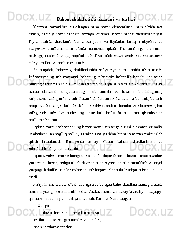 Bahoni shakllanishi tizimlari va turlari
Korxona   tomonidan   shakllangan   baho   bozor   elementlarini   ham   o’zida   aks
ettirib,   haqiqiy   bozor   bahosini   yuzaga   keltiradi.   Bozor   bahosi   xarajatlar   plyus
foyda   usulida   shakllanib,   bunda   xarajatlar   va   foydadan   tashqari   obyektiv   va
subyektiv   omillarni   ham   o’zida   namoyon   qiladi.   Bu   omillarga   tovarning
nafliligi,   iste’mol   vaqti,   raqobat,   taklif   va   talab   muvozanati,   iste’molchining
ruhiy omillari va boshqalar kiradi.
Shuningdek,   bahoning   shakllanishida   inflyatsiya   ham   alohida   o’rin   tutadi.
Inflyatsiyaning   tub   mazmuni   bahoning   to’xtovsiz   ko’tarilib   borishi   natijasida
pulning qadrsizlanishidir. Bu esa iste’molchilarga salbiy ta’sir ko’rsatadi. Ya’ni
ishlab   chiqarish   xarajatlarining   o’sib   borishi   va   tovarlar   taqchilligining
ko’payayotganligini bildiradi. Bozor baholari bir necha turlarga bo’linib, bu turli
maqsadni   ko’zlagan  ko’pchilik  bozor   ishtirokchilari,   baholar   vazifalarining  har
xilligi  natijasidir. Lekin ularning turlari  ko’p bo’lsa-da, har  birini  iqtisodiyotda
ma’lum o’rni bor.
Iqtisodiyotni boshqarishning bozor mexanizmlariga o’tishi bir qator iqtisodiy
islohotlar bilan bog’liq bo’lib, ularning asosiylaridan bir baho mexanizmini isloh
qilish   hisoblanadi.   Bu   yerda   asosiy   e’tibor   bahoni   shakllantirish   va
erkinlashtirishga qaratilishidir.
Iqtisodiyotni   markazlashgan   rejali   boshqarishdan,   bozor   mexanizmlari
yordamida boshqarishga o’tish davrida baho siyosatida o’ta murakkab vazaiyat
yuzgaga   keladiki,   u   o’z   navbatida   ko’zlangan   islohotda   hisobga   olishni   taqozo
etadi.
Natijada zamonaviy o’tish davriga xos bo’lgan baho shakllanishining aralash
tizimini yuzaga kelishini olib keldi. Aralash tizimda mulkiy tashkiliy – huquqiy,
ijtimoiy – iqtisodiy va boshqa munosabatlar o’z aksini topgan.
Ularga:
—  davlat tomonidan belgilan narx va 
tariflar;  —  kelishilgan narxlar va tariflar;  — 
erkin narxlar va tariflar. 