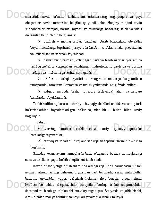 sharoitida   savdo   ta’minot   tashkilotlari   ustamasining   eng   yuqori   va   quyi
chegaralari   davlat   tomonidan   belgilab   qo’yiladi   xolos.   Haqiqiy   miqdori   savdo
shohobchalari   xarajati,   normal   foydasi   va   tovarlarga   bozordagi   talab   va   taklif
doirasidan kelib chiqib belgilanadi:
 qurilish   –   montaj   ishlari   baholari.   Qurib   bitkazilgan   obyektlar
buyurtmachilarga   topshirish   jarayonida   hisob   –   kitoblar   smeta,   preyskurant
va kelishilgan narxlardan foydalanadi.
 davlat xarid narxlari, kelishilgan narx va hisob narxlari  yordamida
qishloq xo’jaligi korxonalari yetishtirgan mahsulotlarini davlatga va boshqa
turdagi iste’molchilarga realizatsiya qiladi.
 tariflar   –   tashqi   qiyofasi   bo’lmagan   xizmatlarga   belgilanib   u
transportda, kommunal xizmatda va maishiy xizmatda keng foydalaniladi.
 xalqaro   savdoda   (tashqi   iqtisodiy   faoliyatda)   jahon   va   xalqaro
baholardan foydalaniladi.
Tadbirkorlikning barcha tashkiliy – huquqiy shakllari orasida narxning turli
ko’rinishlaridan   foydalaniladigan   bo’lsa-da,   ular   bir   –   birlari   bilan   uzviy
bog’liqdir.
Sababi:
 ularning   barchasi   shakllanishida   asosiy   iqtisodiy   qonunlar
harakatiga tayanadilar;
 tarmoq va sohalarni rivojlantirish rejalari topshiriqlarini bir – biriga
bog’liqligi.
Shunday   ekan,   ayrim   tarmoqlarda   baho   o’zgarishi   boshqa   tarmoqlardagi
narx va tariflarni qayta ko’rib chiqilishini talab etadi.
Bozor iqtisodiyotiga o’tish sharoitida oldingi rejali boshqaruv davri singari
ayrim   mahsulotlarning   bahosini   qiymatdan   past   belgilash,   ayrim   mahsulotlar
bahosini   qiymatdan   yuqori   belgilash   holatlari   iloji   boricha   qisqartirilgan.
Ma’lum   bir   ishlab   chiqaruvchilar   xarajatlari   boshqa   ishlab   chiqaruvchilar
daromadlari   hisobiga   to’planishi   butunlay   tugatilgan.   Bu   yerda   xo’jalik   hisobi,
o’z – o’zidan moliyalashtirish tamoyillari yetakchi o’rinni egallaydi. 