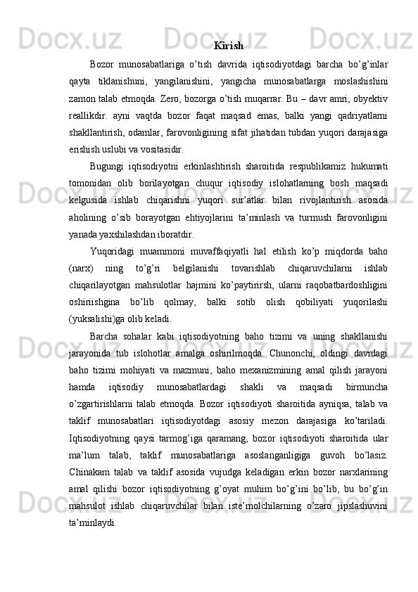 Kirish
Bozor   munosabatlariga   o’tish   davrida   iqtisodiyotdagi   barcha   bo’g’inlar
qayta   tiklanishuni,   yangilanishini,   yangicha   munosabatlarga   moslashishini
zamon talab etmoqda. Zero, bozorga o’tish muqarrar. Bu – davr amri, obyektiv
reallikdir.   ayni   vaqtda   bozor   faqat   maqsad   emas,   balki   yangi   qadriyatlarni
shakllantirish, odamlar, farovonligining sifat jihatidan tubdan yuqori darajasiga
erishish uslubi va vositasidir.
Bugungi   iqtisodiyotni   erkinlashtirish   sharoitida   respublikamiz   hukumati
tomonidan   olib   borilayotgan   chuqur   iqtisodiy   islohatlarning   bosh   maqsadi
kelgusida   ishlab   chiqarishni   yuqori   sur’atlar   bilan   rivojlantirish   asosida
aholining   o’sib   borayotgan   ehtiyojlarini   ta’minlash   va   turmush   farovonligini
yanada yaxshilashdan iboratdir.
Yuqoridagi   muammoni   muvaffaqiyatli   hal   etilish   ko’p   miqdorda   baho
(narx)   ning   to’g’ri   belgilanishi   tovarishlab   chiqaruvchilarni   ishlab
chiqarilayotgan   mahsulotlar   hajmini   ko’paytirirsh,   ularni   raqobatbardoshligini
oshiriishgina   bo’lib   qolmay,   balki   sotib   olish   qobiliyati   yuqorilashi
(yuksalishi)ga olib keladi.
Barcha   sohalar   kabi   iqtisodiyotning   baho   tizimi   va   uning   shakllanishi
jarayonida   tub   islohotlar   amalga   oshirilmoqda.   Chunonchi,   oldingi   davrdagi
baho   tizimi   mohiyati   va   mazmuni,   baho   mexanizmining   amal   qilish   jarayoni
hamda   iqtisodiy   munosabatlardagi   shakli   va   maqsadi   birmuncha
o’zgartirishlarni   talab   etmoqda.   Bozor   iqtisodiyoti   sharoitida   ayniqsa,   talab   va
taklif   munosabatlari   iqtisodiyotdagi   asosiy   mezon   darajasiga   ko’tariladi.
Iqtisodiyotning   qaysi   tarmog’iga   qaramang,   bozor   iqtisodiyoti   sharoitida   ular
ma’lum   talab,   taklif   munosabatlariga   asoslanganligiga   guvoh   bo’lasiz.
Chinakam   talab   va   taklif   asosida   vujudga   keladigan   erkin   bozor   narxlarining
amal   qilishi   bozor   iqtisodiyotning   g’oyat   muhim   bo’g’ini   bo’lib,   bu   bo’g’in
mahsulot   ishlab   chiqaruvchilar   bilan   iste’molchilarning   o’zaro   jipslashuvini
ta’minlaydi. 