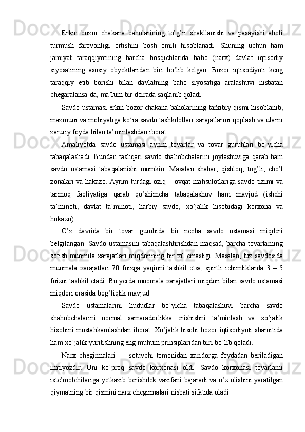 Erkin   bozor   chakana   baholarining   to’g’ri   shakllanishi   va   pasayishi   aholi
turmush   farovonligi   ortishini   bosh   omili   hisoblanadi.   Shuning   uchun   ham
jamiyat   taraqqiyotining   barcha   bosqichlarida   baho   (narx)   davlat   iqtisodiy
siyosatining   asosiy   obyektlaridan   biri   bo’lib   kelgan.   Bozor   iqtisodiyoti   keng
taraqqiy   etib   borishi   bilan   davlatning   baho   siyosatiga   aralashuvi   nisbatan
chegaralansa-da, ma’lum bir doirada saqlanib qoladi.
Savdo ustamasi erkin bozor chakana baholarining tarkibiy qismi hisoblanib,
mazmuni va mohiyatiga ko’ra savdo tashkilotlari xarajatlarini qoplash va ularni
zaruriy foyda bilan ta’minlashdan iborat.
Amaliyotda   savdo   ustamasi   ayrim   tovarlar   va   tovar   guruhlari   bo’yicha
tabaqalashadi.   Bundan   tashqari   savdo   shahobchalarini   joylashuviga   qarab   ham
savdo   ustamasi   tabaqalanishi   mumkin.   Masalan   shahar,   qishloq,   tog’li,   cho’l
zonalari va hakazo. Ayrim turdagi oziq – ovqat mahsulotlariga savdo tizimi va
tarmoq   faoliyatiga   qarab   qo’shimcha   tabaqalashuv   ham   mavjud   (ishchi
ta’minoti,   davlat   ta’minoti,   harbiy   savdo,   xo’jalik   hisobidagi   korxona   va
hokazo).
O’z   davrida   bir   tovar   guruhida   bir   necha   savdo   ustamasi   miqdori
belgilangan. Savdo ustamasini  tabaqalashtirishdan  maqsad,  barcha tovarlarning
sotish muomila xarajatlari miqdorining bir xil emasligi. Masalan, tuz savdosida
muomala   xarajatlari   70   foizga   yaqinni   tashkil   etsa,   spirtli   ichimliklarda   3   –   5
foizni tashkil etadi. Bu yerda muomala xarajatlari miqdori bilan savdo ustamasi
miqdori orasida bog’liqlik mavjud.
Savdo   ustamalarini   hududlar   bo’yicha   tabaqalashuvi   barcha   savdo
shahobchalarini   normal   samaradorlikka   erishishni   ta’minlash   va   xo’jalik
hisobini mustahkamlashdan iborat. Xo’jalik hisobi  bozor iqtisodiyoti  sharoitida
ham xo’jalik yuritishning eng muhum prinsiplaridan biri bo’lib qoladi.
Narx   chegirmalari   —   sotuvchi   tomonidan   xaridorga   foydadan   beriladigan
imtiyozdir.   Uni   ko’proq   savdo   korxonasi   oldi.   Savdo   korxonasi   tovarlarni
iste’molchilariga yetkazib berishdek vazifani bajaradi va o’z ulishini yaratilgan
qiymatning bir qismini narx chegirmalari nisbati sifatida oladi. 