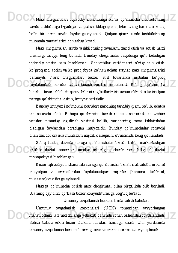 Narx   chegirmalari   iqtisodiy   mazmuniga   ko’ra   qo’shimcha   mahsulotning
savdo tashkilotiga tegadigan va pul shakldagi qismi, lekin uning hammasi emas,
balki   bir   qismi   savdo   foydasiga   aylanadi.   Qolgan   qismi   savdo   tashkilotining
muomala xarajatlarini qoplashga ketadi.
Narx chegirmalari savdo tashkilotining tovarlarni xarid etish va sotish narxi
orasidagi   farqqa   teng   bo’ladi.   Bunday   chegirmalar   raqobatga   qo’l   keladigan
iqtisodiy   vosita   ham   hisoblanadi.   Sotuvchilar   xaridorlarni   o’ziga   jalb   etish,
ko’proq mol sotish va ko’proq foyda ko’rish uchun ataylab narx chegirmalarini
bermaydi.   Narx   chegirmalari   bozori   sust   tovarlarda   nisbatan   ko’proq
foydalaniladi,   xaridor   uchun   kurash   vositasi   hisoblanadi.   Bahoga   qo’shimcha
berish – tovar ishlab chiqaruvchilarni rag’batlantirish uchun oldindan kelishilgan
narxga qo’shimcha kiritib, imtiyoz berishdir.
Bunday imtiyoz iste’molchi (xaridor) narxining tarkibiy qismi bo’lib, odatda
uni   sotuvchi   oladi.   Bahoga   qo’shimcha   berish   raqobat   sharoitida   sotuvchini
xaridor   tomoniga   og’dirish   vositasi   bo’lib,   xaridorning   tovar   ishlatishdan
oladigan   foydasidan   beradigan   imtiyozidir.   Bunday   qo’shimchalar   sotuvchi
bilan xaridor orasida muntazam mijozlik aloqasini o’rnatishda keng qo’llaniladi.
Sobiq   Ittifoq   davrida   narxga   qo’shimchalar   berish   tartibi   markazlashgan
tartibda   davlat   tomonidan   amalga   oshirilgan,   chunki   narx   belgilash   davlat
monopoliyasi hisoblangan.
Bozor  iqtisodiyoti   sharoitida  narxga  qo’shimcha  berish  mahsulotlarni   xarid
qilayotgan   va   xizmatlardan   foydalanadigan   mijozlar   (korxona,   tashkilot,
muassasa) vazifasiga aylanadi.
Narxga   qo’shimcha   berish   narx   chegirmasi   bilan   birgalikda   olib   boriladi.
Ularning qay birni qo’llash bozor konyunkturasiga bog’liq bo’ladi.
Umumiy ovqatlanish korxonalarida sotish baholari
Umumiy   ovqatlanish   korxonalari   (UOK)   tomonidan   tayyorlangan
mahsulotlarni iste’molchilarga yetkazib berishda sotish bahosidan foydalaniladi.
Sotish   bahosi   erkin   bozor   chakana   narxlari   tizimiga   kiradi.   Ular   yordamida
umumiy ovqatlanish korxonalarining tovar va xizmatlari realizatsiya qilinadi. 