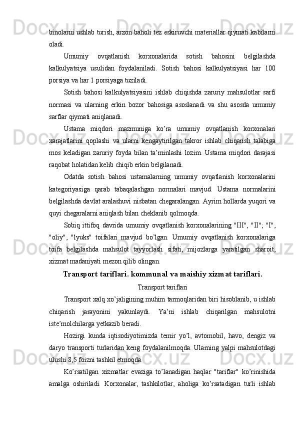 binolarni ushlab turish, arzon baholi tez eskiruvchi materiallar qiymati kabilarni
oladi.
Umumiy   ovqatlanish   korxonalarida   sotish   bahosini   belgilashda
kalkulyatsiya   usulidan   foydalaniladi.   Sotish   bahosi   kalkulyatsiyasi   har   100
porsiya va har 1 porsiyaga tuziladi.
Sotish   bahosi   kalkulyatsiyasini   ishlab   chiqishda   zaruriy   mahsulotlar   sarfi
normasi   va   ularning   erkin   bozor   bahosiga   asoslanadi   va   shu   asosda   umumiy
sarflar qiymati aniqlanadi.
Ustama   miqdori   mazmuniga   ko’ra   umumiy   ovqatlanish   korxonalari
xarajatlarini   qoplashi   va   ularni   kengaytirilgan   takror   ishlab   chiqarish   talabiga
mos   keladigan   zaruriy   foyda   bilan   ta’minlashi   lozim.   Ustama   miqdori   darajasi
raqobat holatidan kelib chiqib erkin belgilanadi.
Odatda   sotish   bahosi   ustamalarning   umumiy   ovqatlanish   korxonalarini
kategoriyasiga   qarab   tabaqalashgan   normalari   mavjud.   Ustama   normalarini
belgilashda davlat aralashuvi nisbatan chegaralangan. Ayrim hollarda yuqori va
quyi chegaralarni aniqlash bilan cheklanib qolmoqda.
Sobiq   ittifoq   davrida   umumiy   ovqatlanish   korxonalarining   "III",   "II";   "I",
"oliy",   "lyuks"   toifalari   mavjud   bo’lgan.   Umumiy   ovqatlanish   korxonalariga
toifa   belgilashda   mahsulot   tayyorlash   sifati,   mijozlarga   yaratilgan   sharoit,
xizmat madaniyati mezon qilib olingan.
Transport tariflari. kommunal va maishiy xizmat tariflari.
Transport tariflari
Transport xalq xo’jaligining muhim tarmoqlaridan biri hisoblanib, u ishlab
chiqarish   jarayonini   yakunlaydi.   Ya’ni   ishlab   chiqarilgan   mahsulotni
iste’molchilarga yetkazib beradi.
Hozirgi   kunda   iqtisodiyotimizda   temir   yo’l,   avtomobil,   havo,   dengiz   va
daryo transporti  turlaridan  keng  foydalanilmoqda.  Ularning  yalpi  mahsulotdagi
ulushi 8,5 foizni tashkil etmoqda.
Ko’rsatilgan   xizmatlar   evaziga   to’lanadigan   haqlar   "tariflar"   ko’rinishida
amalga   oshiriladi.   Korxonalar,   tashkilotlar,   aholiga   ko’rsatadigan   turli   ishlab