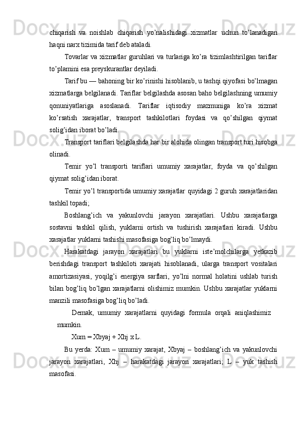 chiqarish   va   noishlab   chiqarish   yo’nalishidagi   xizmatlar   uchun   to’lanadigan
haqni narx tizimida tarif deb ataladi.
Tovarlar va xizmatlar guruhlari va turlariga ko’ra tizimlashtirilgan tariflar
to’plamini esa preyskurantlar deyiladi.
Tarif bu — bahoning bir ko’rinishi hisoblanib, u tashqi qiyofasi bo’lmagan
xizmatlarga belgilanadi. Tariflar belgilashda asosan baho belgilashning umumiy
qonuniyatlariga   asoslanadi.   Tariflar   iqtisodiy   mazmuniga   ko’ra   xizmat
ko’rsatish   xarajatlar,   transport   tashkilotlari   foydasi   va   qo’shilgan   qiymat
solig’idan iborat bo’ladi.
Transport tariflari belgilashda har bir alohida olingan transport turi hisobga
olinadi.
Temir   yo’l   transporti   tariflari   umumiy   xarajatlar,   foyda   va   qo’shilgan
qiymat solig’idan iborat.
Temir yo’l transportida umumiy xarajatlar quyidagi 2 guruh xarajatlaridan
tashkil topadi;
Boshlang’ich   va   yakunlovchi   jarayon   xarajatlari.   Ushbu   xarajatlarga
sostavni   tashkil   qilish,   yuklarni   ortish   va   tushirish   xarajatlari   kiradi.   Ushbu
xarajatlar yuklarni tashishi masofasiga bog’liq bo’lmaydi.
Harakatdagi   jarayon   xarajatlari   bu   yuklarni   iste’molchilarga   yetkazib
berishdagi   transport   tashkiloti   xarajati   hisoblanadi,   ularga   transport   vositalari
amortizasiyasi,   yoqilg’i   energiya   sarflari,   yo’lni   normal   holatini   ushlab   turish
bilan  bog’liq  bo’lgan  xarajatlarni  olishimiz   mumkin.  Ushbu   xarajatlar   yuklarni
manzili masofasiga bog’liq bo’ladi.
Demak,   umumiy   xarajatlarni   quyidagi   formula   orqali   aniqlashimiz
mumkin.
Xum = Xbyaj + Xhj x L.
Bu   yerda:   Xum   –   umumiy   xarajat,   Xbyaj   –   boshlang’ich   va   yakunlovchi
jarayon   xarajatlari,   Xhj   –   harakatdagi   jarayon   xarajatlari;   L   –   yuk   tashish
masofasi. 