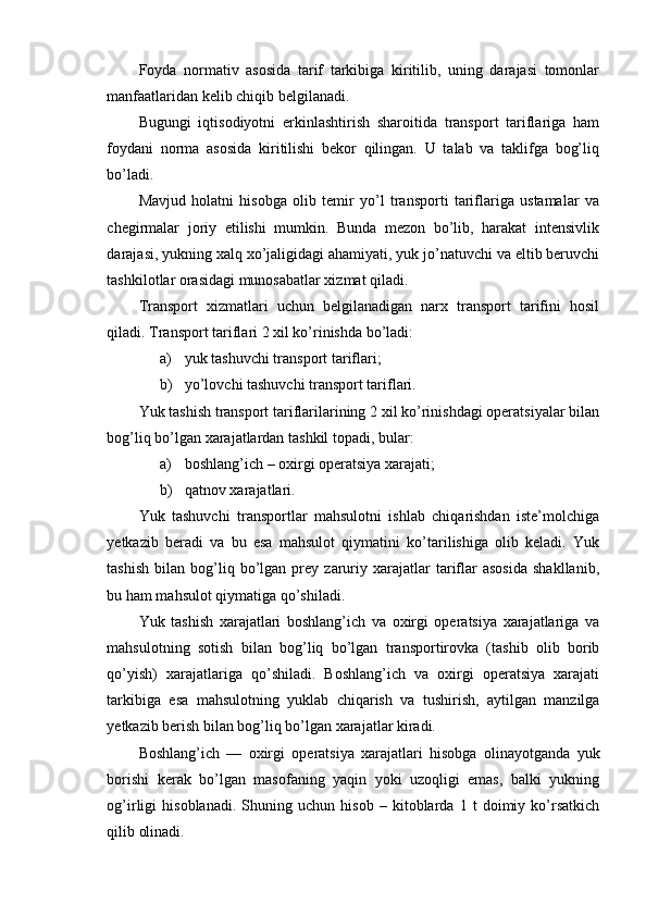 Foyda   normativ   asosida   tarif   tarkibiga   kiritilib,   uning   darajasi   tomonlar
manfaatlaridan kelib chiqib belgilanadi.
Bugungi   iqtisodiyotni   erkinlashtirish   sharoitida   transport   tariflariga   ham
foydani   norma   asosida   kiritilishi   bekor   qilingan.   U   talab   va   taklifga   bog’liq
bo’ladi.
Mavjud   holatni   hisobga   olib   temir   yo’l   transporti   tariflariga   ustamalar   va
chegirmalar   joriy   etilishi   mumkin.   Bunda   mezon   bo’lib,   harakat   intensivlik
darajasi, yukning xalq xo’jaligidagi ahamiyati, yuk jo’natuvchi va eltib beruvchi
tashkilotlar orasidagi munosabatlar xizmat qiladi.
Transport   xizmatlari   uchun   belgilanadigan   narx   transport   tarifini   hosil
qiladi.  Transport tariflari 2 xil ko’rinishda bo’ladi:
a) yuk tashuvchi transport tariflari;
b) yo’lovchi tashuvchi transport tariflari.
Yuk tashish transport tariflarilarining 2 xil ko’rinishdagi operatsiyalar bilan
bog’liq bo’lgan xarajatlardan tashkil topadi, bular:
a) boshlang’ich – oxirgi operatsiya xarajati;
b) qatnov xarajatlari.
Yuk   tashuvchi   transportlar   mahsulotni   ishlab   chiqarishdan   iste’molchiga
yetkazib   beradi   va   bu   esa   mahsulot   qiymatini   ko’tarilishiga   olib   keladi.   Yuk
tashish   bilan   bog’liq   bo’lgan   prey   zaruriy  xarajatlar   tariflar   asosida   shakllanib,
bu ham mahsulot qiymatiga qo’shiladi.
Yuk   tashish   xarajatlari   boshlang’ich   va   oxirgi   operatsiya   xarajatlariga   va
mahsulotning   sotish   bilan   bog’liq   bo’lgan   transportirovka   (tashib   olib   borib
qo’yish)   xarajatlariga   qo’shiladi.   Boshlang’ich   va   oxirgi   operatsiya   xarajati
tarkibiga   esa   mahsulotning   yuklab   chiqarish   va   tushirish,   aytilgan   manzilga
yetkazib berish bilan bog’liq bo’lgan xarajatlar kiradi.
Boshlang’ich   —   oxirgi   operatsiya   xarajatlari   hisobga   olinayotganda   yuk
borishi   kerak   bo’lgan   masofaning   yaqin   yoki   uzoqligi   emas,   balki   yukning
og’irligi   hisoblanadi.   Shuning   uchun   hisob   –   kitoblarda   1   t   doimiy   ko’rsatkich
qilib olinadi. 