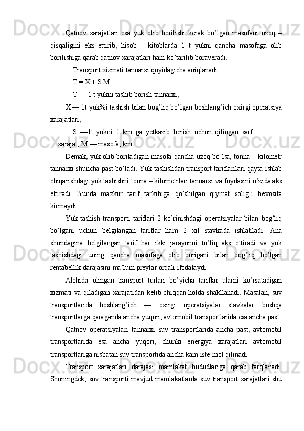 Qatnov   xarajatlari   esa   yuk   olib   borilishi   kerak   bo’lgan   masofani   uzoq   –
qisqaligini   eks   ettirib,   hisob   –   kitoblarda   1   t   yukni   qancha   masofaga   olib
borilishiga qarab qatnov xarajatlari ham ko’tarilib boraveradi.
Transport xizmati tannarxi quyidagicha aniqlanadi:
T = X + S M
T — 1 t yukni tashib borish tannarxi;
X — 1t yuk%i tashish bilan bog’liq bo’lgan boshlang’ich oxirgi operatsiya
xarajatlari;
S   —1t   yukni   1   km   ga   yetkazib   berish   uchun   qilingan   sarf
xarajat; M — masofa, km.
Demak, yuk olib boriladigan masofa qancha uzoq bo’lsa, tonna – kilometr
tannarxi shuncha past bo’ladi. Yuk tashishdan transport tariflarilari qayta ishlab
chiqarishdagi yuk tashishni tonna – kilometrlari tannarxi va foydasini o’zida aks
ettiradi.   Bunda   mazkur   tarif   tarkibiga   qo’shilgan   qiymat   solig’i   bevosita
kirmaydi.
Yuk   tashish   transporti   tariflari   2   ko’rinishdagi   operatsiyalar   bilan   bog’liq
bo’lgani   uchun   belgilangan   tariflar   ham   2   xil   stavkada   ishlatiladi.   Ana
shundagina   belgilangan   tarif   har   ikki   jarayonni   to’liq   aks   ettiradi   va   yuk
tashishdagi   uning   qancha   masofaga   olib   borigani   bilan   bog’liq   bo’lgan
rentabellik darajasini ma’lum preylar orqali ifodalaydi.
Alohida   olingan   transport   turlari   bo’yicha   tariflar   ularni   ko’rsatadigan
xizmati va qiladigan xarajatidan kelib chiqqan holda shakllanadi. Masalan,  suv
transportlarida   boshlang’ich   —   oxirgi   operatsiyalar   stavkalar   boshqa
transportlarga qaraganda ancha yuqori, avtomobil transportlarida esa ancha past.
Qatnov   operatsiyalari   tannarxi   suv   transportlarida   ancha   past,   avtomobil
transportlarida   esa   ancha   yuqori,   chunki   energiya   xarajatlari   avtomobil
transportlariga nisbatan suv transportida ancha kam iste’mol qilinadi.
Transport   xarajatlari   darajasi   mamlakat   hududlariga   qarab   farqlanadi.
Shuningdek, suv transporti  mavjud mamlakatlarda suv transport  xarajatlari  shu 