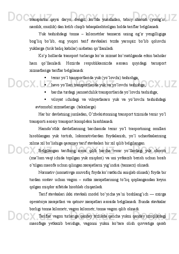 transportni   qaysi   daryo,   dengiz,   ko’lda   yurishidan,   tabiiy   sharoiti   (yomg’ir,
namlik, muzlik) dan kelib chiqib tabaqalashtirilgan holda tariflar belgilanadi.
Yuk   tashishdagi   tonna   –   kilometrlar   tannarxi   uning   og’ir   yengilligiga
bog’liq   bo’lib,   eng   yuqori   tarif   stavkalari   tezda   yaroqsiz   bo’lib   qoluvchi
yuklarga (tirik baliq kabilar) nisbatan qo’llaniladi.
Ko’p hollarda transport turlariga ko’ra xizmat ko’rsatilganda erkin baholar
ham   qo’llaniladi.   Hozirda   respublikamizda   asosan   quyidagi   tarnsport
xizmatlariga tariflar belgilanadi:
 temir yo’l transportlarida yuk (yo’lovchi) tashishga;
 havo yo’llari transportlarida yuk va yo’lovchi tashishga;
 barcha turdagi jamoatchilik transportlarida yo’lovchi tashishga;
 viloyat   ichidagi   va   viloyatlararo   yuk   va   yo’lovchi   tashishdagi
avtomobil xizmatlariga.  (taksilarga)
На r bir davlatning jumladan, O’zbekistonning transport tizimida temir yo’l
transporti asosiy transport kompleksi hisoblanadi.
Hamdo’stlik   davlatlarining   barchasida   temir   yo’l   trasportining   omillari
hisoblangan   yuk   tortish,   lokomotivlardan   foydalanish,   yo’l   uchastkalarining
xilma xil bo’lishiga qaramay tarif stavkalari bir xil qilib belgilangan.
Belgilangan   tarifning   asosi   qilib   barcha   temir   yo’llardagi   yuk   oboroti
(ma’lum vaqt  ichida topilgan yuk miqdori)  va uni yetkazib berish uchun bosib
o’tilgan masofa uchun qilingan xarajatlarni yig’indisi (tannarx) olinadi.
Normativ (nomativga muvofiq foyda ko’rsatkichi aniqlab olinadi) foyda bir
turdan   sostav   uchun   vagon   –   sutka   xarajatlarining   to’liq   qoplangandan   keyin
qolgan miqdor sifatida hisoblab chiqariladi.
Tarif stavkalari ikki stavkali model bo’yicha ya’ni boshlang’ich — oxirga
operatsiya xarajatlari va qatnov xarajatlari asosida belgilanadi. Bunda stavkalar
borligi tonna kilometr, vagon kilometr, tonna vagon qilib olinadi.
Tariflar vagon turlariga qanday tezlikda qancha yukni qanday uzoqlikdagi
masofaga   yetkazib   berishga,   vagonni   yukni   ko’tara   olish   quvvatiga   qarab 