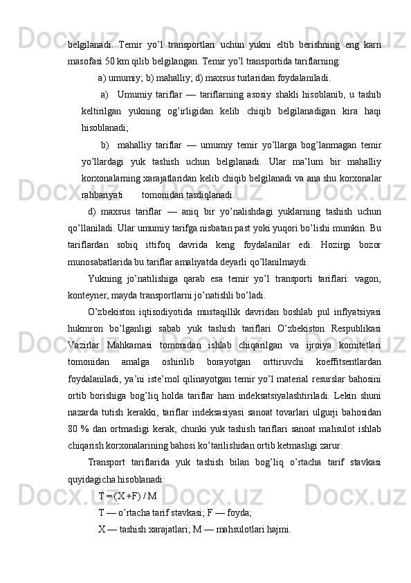 belgilanadi.   Temir   yo’l   transportlari   uchun   yukni   eltib   berishning   eng   karn
masofasi 50 km qilib belgilangan. Temir yo’l transportida tariflarning:
a) umumiy; b) mahalliy; d) maxsus turlaridan foydalaniladi.
a) Umumiy   tariflar   —   tariflarning   asosiy   shakli   hisoblanib,   u   tashib
keltirilgan   yukning   og’irligidan   kelib   chiqib   belgilanadigan   kira   haqi
hisoblanadi;
b) mahalliy   tariflar   —   umumiy   temir   yo’llarga   bog’lanmagan   temir
yo’llardagi   yuk   tashish   uchun   belgilanadi.   Ular   ma’lum   bir   mahalliy
korxonalarning xarajatlaridan kelib chiqib belgilanadi va ana shu korxonalar
rahbariyati  tomonidan tasdiqlanadi.
d)   maxsus   tariflar   —   aniq   bir   yo’nalishdagi   yuklarning   tashish   uchun
qo’llaniladi. Ular umumiy tarifga nisbatan past yoki yuqori bo’lishi mumkin. Bu
tariflardan   sobiq   ittifoq   davrida   keng   foydalanilar   edi.   Hozirgi   bozor
munosabatlarida bu tariflar amaliyatda deyarli qo’llanilmaydi.
Yukning   jo’natilishiga   qarab   esa   temir   yo’l   transporti   tariflari:   vagon,
konteyner, mayda transportlarni jo’natishli bo’ladi.
O’zbekiston   iqtisodiyotida   mustaqillik   davridan   boshlab   pul   inflyatsiyasi
hukmron   bo’lganligi   sabab   yuk   tashish   tariflari   O’zbekiston   Respublikasi
Vazirlar   Mahkamasi   tomonidan   ishlab   chiqarilgan   va   ijroiya   komitetlari
tomonidan   amalga   oshirilib   borayotgan   orttiruvchi   koeffitsentlardan
foydalaniladi, ya’ni iste’mol qilinayotgan temir yo’l material resurslar bahosini
ortib   borishiga   bog’liq   holda   tariflar   ham   indeksatsiyalashtiriladi.   Lekin   shuni
nazarda   tutish   kerakki,   tariflar   indeksasiyasi   sanoat   tovarlari   ulgurji   bahosidan
80  %   dan   ortmasligi   kerak,   chunki   yuk   tashish   tariflari   sanoat   mahsulot   ishlab
chiqarish korxonalarining bahosi ko’tarilishidan ortib ketmasligi zarur.
Transport   tariflarida   yuk   tashish   bilan   bog’liq   o’rtacha   tarif   stavkasi
quyidagicha hisoblanadi:
T = (X +F) / M
T — o’rtacha tarif stavkasi; F — foyda;
X — tashish xarajatlari; M — mahsulotlari hajmi. 