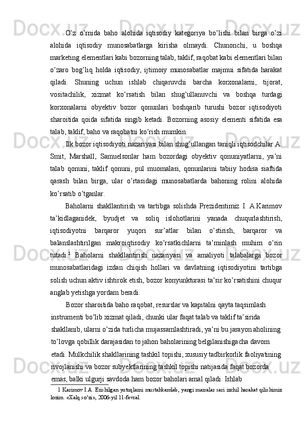 O’z   o’rnida   baho   alohida   iqtisodiy   kategoriya   bo’lishi   bilan   birga   o’zi
alohida   iqtisodiy   munosabatlarga   kirisha   olmaydi.   Chunonchi,   u   boshqa
marketing elementlari kabi bozorning talab, taklif, raqobat kabi elementlari bilan
o’zaro   bog’liq   holda   iqtisodiy,   ijtimoiy   munosabatlar   majmui   sifatida   harakat
qiladi.   Shuning   uchun   ishlab   chiqaruvchi   barcha   korxonalarni,   tijorat,
vositachilik,   xizmat   ko’rsatish   bilan   shug’ullanuvchi   va   boshqa   turdagi
korxonalarni   obyektiv   bozor   qonunlari   boshqarib   turushi   bozor   iqtisodiyoti
sharoitida   qoida   sifatida   singib   ketadi.   Bozorning   asosiy   elementi   sifatida   esa
talab, taklif, baho va raqobatni ko’rish mumkin.
Ilk bozor iqtisodiyoti nazariyasi bilan shug’ullangan taniqli iqtisodchilar A.
Smit,   Marshall,   Samuelsonlar   ham   bozordagi   obyektiv   qonuniyatlarni,   ya’ni
talab   qonuni,   taklif   qonuni,   pul   muomalasi,   qonunlarini   tabiiy   hodisa   siaftida
qarash   bilan   birga,   ular   o’rtasidagi   munosabatlarda   bahoning   rolini   alohida
ko’rsatib o’tganlar.
Baholarni   shakllantirish   va   tartibga   solishda   Prezidentimiz   I.   A.Karimov
ta’kidlaganidek,   byudjet   va   soliq   islohotlarini   yanada   chuqurlashtirish,
iqtisodiyotni   barqaror   yuqori   sur’atlar   bilan   o’stirish,   barqaror   va
balanslashtirilgan   makroiqtisodiy   ko’rsatkichlarni   ta’minlash   muhim   o’rin
tutadi. 1
  Baholarni   shakllantirish   nazariyasi   va   amaliyoti   talabalarga   bozor
munosabatlaridagi   izdan   chiqish   hollari   va   davlatning   iqtisodiyotini   tartibga
solish uchun aktiv ishtirok etish, bozor konyunkturasi ta’sir ko’rsatishini chuqur
anglab yetishga yordam beradi.
Bozor sharoitida baho raqobat, resurslar va kapitalni qayta taqsimlash 
instrumenti bo’lib xizmat qiladi, chunki ular faqat talab va taklif ta’sirida 
shakllanib, ularni o’zida turlicha mujassamlashtiradi, ya’ni bu jarayon aholining
to’lovga qobillik darajasidan to jahon baholarining belgilanishigacha davom 
etadi. Mulkchilik shakllarining tashkil topishi, xususiy tadbirkorlik faoliyatining
rivojlanishi va bozor subyektlarining tashkil topishi natijasida faqat bozorda 
emas, balki ulgurji savdoda ham bozor baholari amal qiladi. Ishlab 
1   Karimov I.A. Erishilgan yutuqlarni mustahkamlab, yangi marralar sari izchil harakat qilishimiz
lozim. «Xalq so‘zi», 2006-yil 11-fevral. 