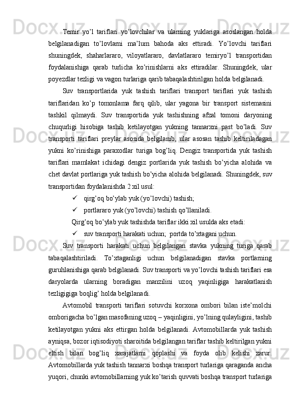 Temir   yo’l   tariflari   yo’lovchilar   va   ularning   yuklariga   asoslangan   holda
belgilanadigan   to’lovlarni   ma’lum   bahoda   aks   ettiradi.   Yo’lovchi   tariflari
shuningdek,   shaharlararo,   viloyatlararo,   davlatlararo   temiryo’l   transportidan
foydalanishiga   qarab   turlicha   ko’rinishlarni   aks   ettiradilar.   Shuningdek,   ular
poyezdlar tezligi va vagon turlariga qarib tabaqalashtirilgan holda belgilanadi.
Suv   transportlarida   yuk   tashish   tariflari   transport   tariflari   yuk   tashish
tariflaridan   ko’p   tomonlama   farq   qilib,   ular   yagona   bir   transport   sistemasini
tashkil   qilmaydi.   Suv   transportida   yuk   tashishning   afzal   tomoni   daryoning
chuqurligi   hisobiga   tashib   ketilayotgan   yukning   tannarxni   past   bo’ladi.   Suv
transporti   tariflari   preylar   asosida   belgilanib,   ular   asosan   tashib   keltiriladagan
yukni   ko’rinishiga   paraxodlar   turiga   bog’liq.   Dengiz   transportida   yuk   tashish
tariflari   mamlakat   ichidagi   dengiz   portlarida   yuk   tashish   bo’yicha   alohida   va
chet davlat portlariga yuk tashish bo’yicha alohida belgilanadi.  Shuningdek, suv
transportidan foydalanishda 2 xil usul:
 qirg’oq bo’ylab yuk (yo’lovchi) tashish;
 portlararo yuk (yo’lovchi) tashish qo’llaniladi.
 Qirg’oq bo’ylab yuk tashishda tariflar ikki xil usulda aks etadi:
 suv transporti harakati uchun;    portda to’xtagani uchun.
Suv   transporti   harakati   uchun   belgilangan   stavka   yukning   turiga   qarab
tabaqalashtiriladi.   To’xtaganligi   uchun   belgilanadigan   stavka   portlarning
guruhlanishiga qarab belgilanadi. Suv transporti va yo’lovchi tashish tariflari esa
daryolarda   ularning   boradigan   manzilini   uzoq   yaqinligiga   harakatlanish
tezligigiga boqlig’ holda belgilanadi.
Avtomobil   transporti   tariflari   sotuvchi   korxona   ombori   bilan   iste’molchi
omborigacha bo’lgan masofaning uzoq – yaqinligini, yo’lning qulayligini, tashib
ketilayotgan   yukni   aks   ettirgan   holda   belgilanadi.   Avtomobillarda   yuk   tashish
ayniqsa, bozor iqtisodiyoti sharoitida belgilangan tariflar tashib keltirilgan yukni
eltish   bilan   bog’liq   xarajatlarni   qoplashi   va   foyda   olib   kelishi   zarur.
Avtomobillarda yuk tashish tannarxi boshqa transport turlariga qaraganda ancha
yuqori, chunki avtomobillarning yuk ko’tarish quvvati boshqa transport turlariga 