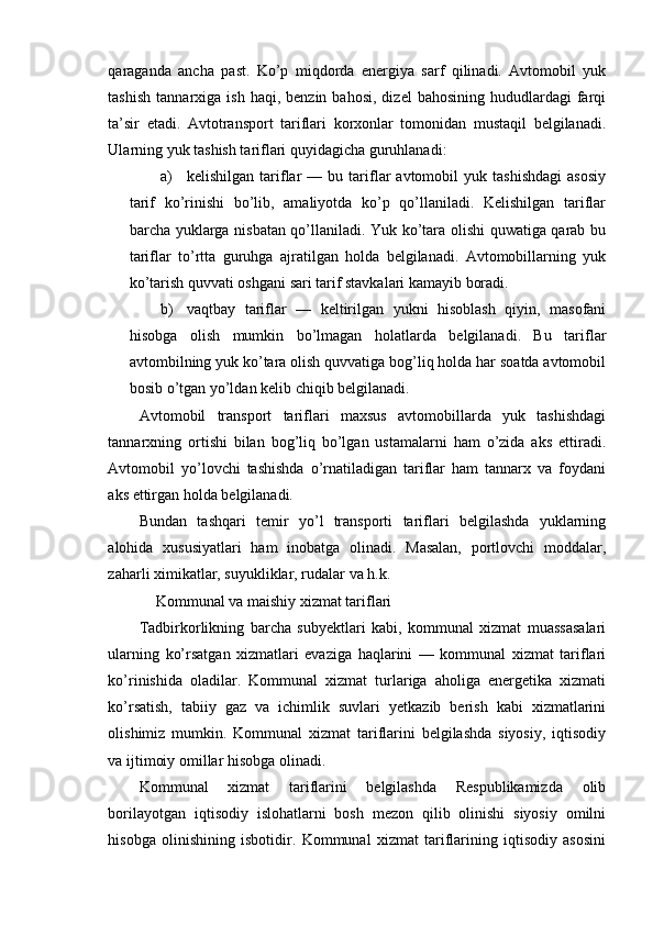 qaraganda   ancha   past.   Ko’p   miqdorda   energiya   sarf   qilinadi.   Avtomobil   yuk
tashish   tannarxiga  ish  haqi,  benzin  bahosi,  dizel  bahosining   hududlardagi  farqi
ta’sir   etadi.   Avtotransport   tariflari   korxonlar   tomonidan   mustaqil   belgilanadi.
Ularning yuk tashish tariflari quyidagicha guruhlanadi:
a) kelishilgan   tariflar   —   bu  tariflar   avtomobil   yuk  tashishdagi   asosiy
tarif   ko’rinishi   bo’lib,   amaliyotda   ko’p   qo’llaniladi.   Kelishilgan   tariflar
barcha yuklarga nisbatan qo’llaniladi. Yuk ko’tara olishi quwatiga qarab bu
tariflar   to’rtta   guruhga   ajratilgan   holda   belgilanadi.   Avtomobillarning   yuk
ko’tarish quvvati oshgani sari tarif stavkalari kamayib boradi.
b) vaqtbay   tariflar   —   keltirilgan   yukni   hisoblash   qiyin,   masofani
hisobga   olish   mumkin   bo’lmagan   holatlarda   belgilanadi.   Bu   tariflar
avtombilning yuk ko’tara olish quvvatiga bog’liq holda har soatda avtomobil
bosib o’tgan yo’ldan kelib chiqib belgilanadi.
Avtomobil   transport   tariflari   maxsus   avtomobillarda   yuk   tashishdagi
tannarxning   ortishi   bilan   bog’liq   bo’lgan   ustamalarni   ham   o’zida   aks   ettiradi.
Avtomobil   yo’lovchi   tashishda   o’rnatiladigan   tariflar   ham   tannarx   va   foydani
aks ettirgan holda belgilanadi.
Bundan   tashqari   temir   yo’l   transporti   tariflari   belgilashda   yuklarning
alohida   xususiyatlari   ham   inobatga   olinadi.   Masalan,   portlovchi   moddalar,
zaharli ximikatlar, suyukliklar, rudalar va h.k.
Kommunal va maishiy xizmat tariflari
Tadbirkorlikning   barcha   subyektlari   kabi,   kommunal   xizmat   muassasalari
ularning   ko’rsatgan   xizmatlari   evaziga   haqlarini   —   kommunal   xizmat   tariflari
ko’rinishida   oladilar.   Kommunal   xizmat   turlariga   aholiga   energetika   xizmati
ko’rsatish,   tabiiy   gaz   va   ichimlik   suvlari   yetkazib   berish   kabi   xizmatlarini
olishimiz   mumkin.   Kommunal   xizmat   tariflarini   belgilashda   siyosiy,   iqtisodiy
va ijtimoiy omillar hisobga olinadi.
Kommunal   xizmat   tariflarini   belgilashda   Respublikamizda   olib
borilayotgan   iqtisodiy   islohatlarni   bosh   mezon   qilib   olinishi   siyosiy   omilni
hisobga   olinishining   isbotidir.   Kommunal   xizmat   tariflarining   iqtisodiy   asosini 