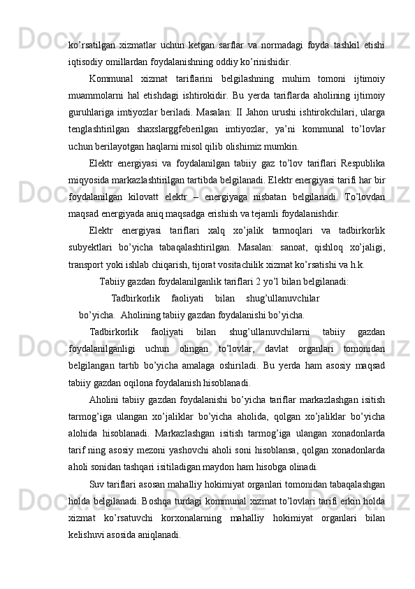 ko’rsatilgan   xizmatlar   uchun   ketgan   sarflar   va   normadagi   foyda   tashkil   etishi
iqtisodiy omillardan foydalanishning oddiy ko’rinishidir.
Kommunal   xizmat   tariflarini   belgilashning   muhim   tomoni   ijtimoiy
muammolarni   hal   etishdagi   ishtirokidir.   Bu   yerda   tariflarda   aholining   ijtimoiy
guruhlariga  imtiyozlar   beriladi.  Masalan:   II  Jahon  urushi   ishtirokchilari,  ularga
tenglashtirilgan   shaxslarggfeberilgan   imtiyozlar,   ya’ni   kommunal   to’lovlar
uchun berilayotgan haqlarni misol qilib olishimiz mumkin.
Elektr   energiyasi   va   foydalanilgan   tabiiy   gaz   to’lov   tariflari   Respublika
miqyosida markazlashtirilgan tartibda belgilanadi. Elektr energiyasi tarifi har bir
foydalanilgan   kilovatt   elektr   –   energiyaga   nisbatan   belgilanadi.   To’lovdan
maqsad energiyada aniq maqsadga erishish va tejamli foydalanishdir.
Elektr   energiyasi   tariflari   xalq   xo’jalik   tarmoqlari   va   tadbirkorlik
subyektlari   bo’yicha   tabaqalashtirilgan.   Masalan:   sanoat,   qishloq   xo’jaligi,
transport yoki ishlab chiqarish, tijorat vositachilik xizmat ko’rsatishi va h.k.
Tabiiy gazdan foydalanilganlik tariflari 2 yo’l bilan belgilanadi:
  Tadbirkorlik   faoliyati   bilan   shug’ullanuvchilar
bo’yicha.    Aholining tabiiy gazdan foydalanishi bo’yicha.
Tadbirkorlik   faoliyati   bilan   shug’ullanuvchilarni   tabiiy   gazdan
foydalanilganligi   uchun   olingan   to’lovlar,   davlat   organlari   tomonidan
belgilangan   tartib   bo’yicha   amalaga   oshiriladi.   Bu   yerda   ham   asosiy   maqsad
tabiiy gazdan oqilona foydalanish hisoblanadi.
Aholini   tabiiy   gazdan   foydalanishi   bo’yicha   tariflar   markazlashgan   isitish
tarmog’iga   ulangan   xo’jaliklar   bo’yicha   aholida,   qolgan   xo’jaliklar   bo’yicha
alohida   hisoblanadi.   Markazlashgan   isitish   tarmog’iga   ulangan   xonadonlarda
tarif ning asosiy mezoni  yashovchi  aholi  soni  hisoblansa, qolgan xonadonlarda
aholi sonidan tashqari isitiladigan maydon ham hisobga olinadi.
Suv tariflari asosan mahalliy hokimiyat organlari tomonidan tabaqalashgan
holda belgilanadi. Boshqa turdagi kommunal xizmat to’lovlari tarifi erkin holda
xizmat   ko’rsatuvchi   korxonalarning   mahalliy   hokimiyat   organlari   bilan
kelishuvi asosida aniqlanadi. 