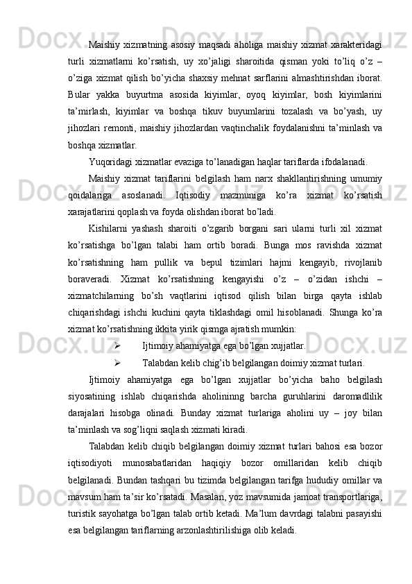 Maishiy   xizmatning   asosiy   maqsadi   aholiga   maishiy   xizmat   xarakteridagi
turli   xizmatlarni   ko’rsatish,   uy   xo’jaligi   sharoitida   qisman   yoki   to’liq   o’z   –
o’ziga   xizmat   qilish   bo’yicha   shaxsiy   mehnat   sarflarini   almashtirishdan   iborat.
Bular   yakka   buyurtma   asosida   kiyimlar,   oyoq   kiyimlar,   bosh   kiyimlarini
ta’mirlash,   kiyimlar   va   boshqa   tikuv   buyumlarini   tozalash   va   bo’yash,   uy
jihozlari   remonti,  maishiy  jihozlardan  vaqtinchalik  foydalanishni  ta’minlash  va
boshqa xizmatlar.
Yuqoridagi xizmatlar evaziga to’lanadigan haqlar tariflarda ifodalanadi.
Maishiy   xizmat   tariflarini   belgilash   ham   narx   shakllantirishning   umumiy
qoidalariga   asoslanadi.   Iqtisodiy   mazmuniga   ko’ra   xizmat   ko’rsatish
xarajatlarini qoplash va foyda olishdan iborat bo’ladi.
Kishilarni   yashash   sharoiti   o’zgarib   borgani   sari   ularni   turli   xil   xizmat
ko’rsatishga   bo’lgan   talabi   ham   ortib   boradi.   Bunga   mos   ravishda   xizmat
ko’rsatishning   ham   pullik   va   bepul   tizimlari   hajmi   kengayib,   rivojlanib
boraveradi.   Xizmat   ko’rsatishning   kengayishi   o’z   –   o’zidan   ishchi   –
xizmatchilarning   bo’sh   vaqtlarini   iqtisod   qilish   bilan   birga   qayta   ishlab
chiqarishdagi   ishchi   kuchini   qayta   tiklashdagi   omil   hisoblanadi.   Shunga   ko’ra
xizmat ko’rsatishning ikkita yirik qismga ajratish mumkin:
 Ijtimoiy ahamiyatga ega bo’lgan xujjatlar.
 Talabdan kelib chig’ib belgilangan doimiy xizmat turlari.
Ijtimoiy   ahamiyatga   ega   bo’lgan   xujjatlar   bo’yicha   baho   belgilash
siyosatining   ishlab   chiqarishda   aholininng   barcha   guruhlarini   daromadlilik
darajalari   hisobga   olinadi.   Bunday   xizmat   turlariga   aholini   uy   –   joy   bilan
ta’minlash va sog’liqni saqlash xizmati kiradi.
Talabdan   kelib   chiqib  belgilangan   doimiy  xizmat   turlari   bahosi   esa   bozor
iqtisodiyoti   munosabatlaridan   haqiqiy   bozor   omillaridan   kelib   chiqib
belgilanadi. Bundan tashqari bu tizimda belgilangan tarifga hududiy omillar va
mavsum ham ta’sir ko’rsatadi. Masalan, yoz mavsumida jamoat transportlariga,
turistik sayohatga bo’lgan talab ortib ketadi. Ma’lum davrdagi talabni pasayishi
esa belgilangan tariflarning arzonlashtirilishiga olib keladi. 