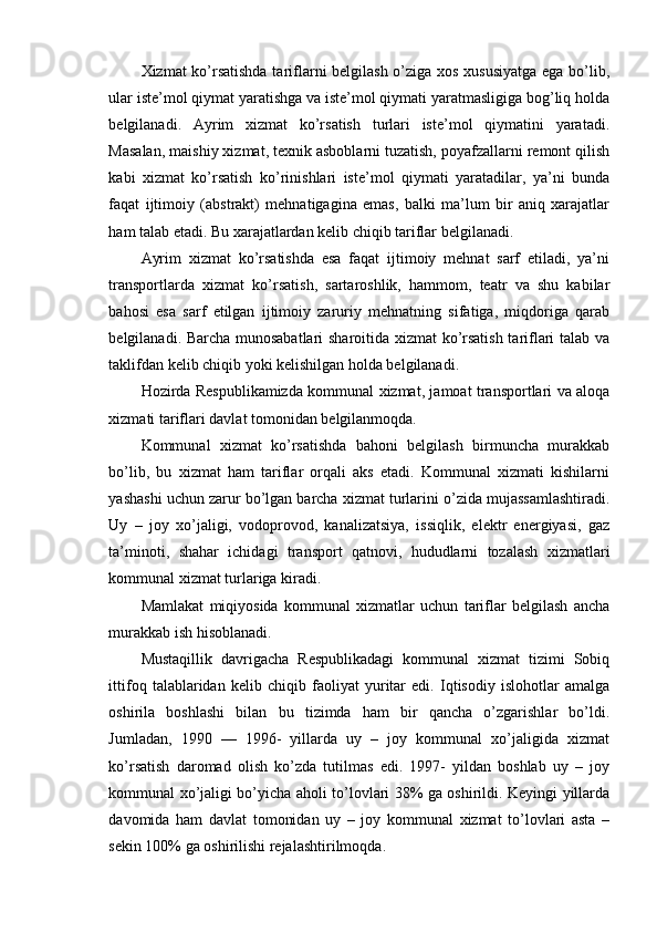 Xizmat ko’rsatishda tariflarni belgilash o’ziga xos xususiyatga ega bo’lib,
ular iste’mol qiymat yaratishga va iste’mol qiymati yaratmasligiga bog’liq holda
belgilanadi.   Ayrim   xizmat   ko’rsatish   turlari   iste’mol   qiymatini   yaratadi.
Masalan, maishiy xizmat, texnik asboblarni tuzatish, poyafzallarni remont qilish
kabi   xizmat   ko’rsatish   ko’rinishlari   iste’mol   qiymati   yaratadilar,   ya’ni   bunda
faqat   ijtimoiy   (abstrakt)   mehnatigagina   emas,   balki   ma’lum   bir   aniq   xarajatlar
ham talab etadi. Bu xarajatlardan kelib chiqib tariflar belgilanadi.
Ayrim   xizmat   ko’rsatishda   esa   faqat   ijtimoiy   mehnat   sarf   etiladi,   ya’ni
transportlarda   xizmat   ko’rsatish,   sartaroshlik,   hammom,   teatr   va   shu   kabilar
bahosi   esa   sarf   etilgan   ijtimoiy   zaruriy   mehnatning   sifatiga,   miqdoriga   qarab
belgilanadi. Barcha munosabatlari  sharoitida xizmat ko’rsatish tariflari talab va
taklifdan kelib chiqib yoki kelishilgan holda belgilanadi.
Hozirda Respublikamizda kommunal xizmat, jamoat transportlari va aloqa
xizmati tariflari davlat tomonidan belgilanmoqda.
Kommunal   xizmat   ko’rsatishda   bahoni   belgilash   birmuncha   murakkab
bo’lib,   bu   xizmat   ham   tariflar   orqali   aks   etadi.   Kommunal   xizmati   kishilarni
yashashi uchun zarur bo’lgan barcha xizmat turlarini o’zida mujassamlashtiradi.
Uy   –   joy   xo’jaligi,   vodoprovod,   kanalizatsiya,   issiqlik,   elektr   energiyasi,   gaz
ta’minoti,   shahar   ichidagi   transport   qatnovi,   hududlarni   tozalash   xizmatlari
kommunal xizmat turlariga kiradi.
Mamlakat   miqiyosida   kommunal   xizmatlar   uchun   tariflar   belgilash   ancha
murakkab ish hisoblanadi.
Mustaqillik   davrigacha   Respublikadagi   kommunal   xizmat   tizimi   Sobiq
ittifoq   talablaridan   kelib   chiqib   faoliyat   yuritar   edi.   Iqtisodiy   islohotlar   amalga
oshirila   boshlashi   bilan   bu   tizimda   ham   bir   qancha   o’zgarishlar   bo’ldi.
Jumladan,   1990   —   1996-   yillarda   uy   –   joy   kommunal   xo’jaligida   xizmat
ko’rsatish   daromad   olish   ko’zda   tutilmas   edi.   1997-   yildan   boshlab   uy   –   joy
kommunal xo’jaligi bo’yicha aholi to’lovlari 38% ga oshirildi. Keyingi yillarda
davomida   ham   davlat   tomonidan   uy   –   joy   kommunal   xizmat   to’lovlari   asta   –
sekin 100% ga oshirilishi rejalashtirilmoqda. 