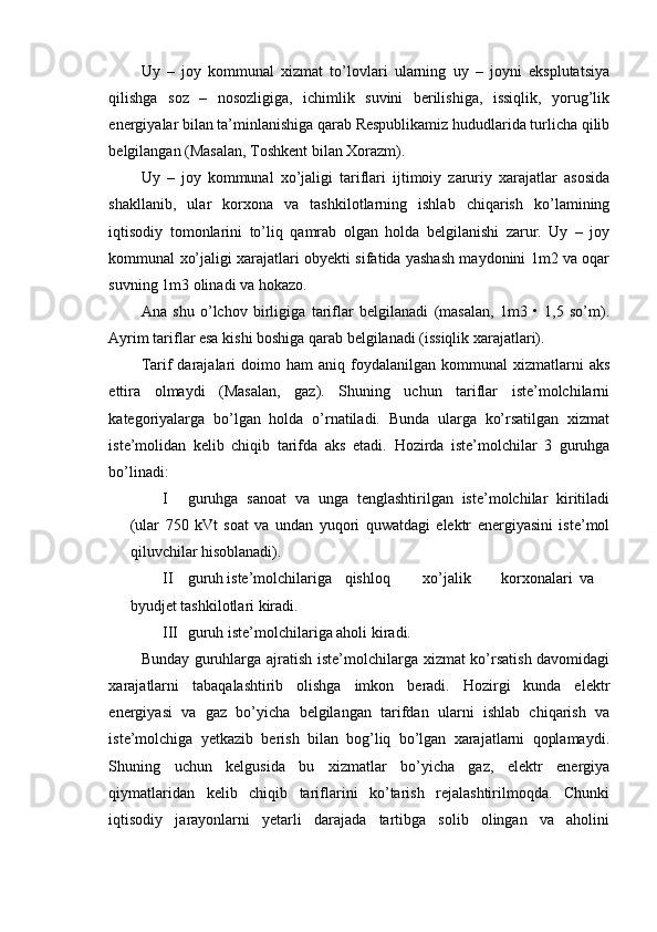 Uy   –   joy   kommunal   xizmat   to’lovlari   ularning   uy   –   joyni   eksplutatsiya
qilishga   soz   –   nosozligiga,   ichimlik   suvini   berilishiga,   issiqlik,   yorug’lik
energiyalar bilan ta’minlanishiga qarab Respublikamiz hududlarida turlicha qilib
belgilangan (Masalan, Toshkent bilan Xorazm).
Uy   –   joy   kommunal   xo’jaligi   tariflari   ijtimoiy   zaruriy   xarajatlar   asosida
shakllanib,   ular   korxona   va   tashkilotlarning   ishlab   chiqarish   ko’lamining
iqtisodiy   tomonlarini   to’liq   qamrab   olgan   holda   belgilanishi   zarur.   Uy   –   joy
kommunal xo’jaligi xarajatlari obyekti sifatida yashash maydonini 1m2 va oqar
suvning 1m3 olinadi va hokazo.
Ana   shu   o’lchov   birligiga   tariflar   belgilanadi   (masalan,   1m3   •   1,5   so’m).
Ayrim tariflar esa kishi boshiga qarab belgilanadi (issiqlik xarajatlari).
Tarif   darajalari  doimo  ham  aniq  foydalanilgan  kommunal   xizmatlarni   aks
ettira   olmaydi   (Masalan,   gaz).   Shuning   uchun   tariflar   iste’molchilarni
kategoriyalarga   bo’lgan   holda   o’rnatiladi.   Bunda   ularga   ko’rsatilgan   xizmat
iste’molidan   kelib   chiqib   tarifda   aks   etadi.   Hozirda   iste’molchilar   3   guruhga
bo’linadi:
I guruhga   sanoat   va   unga   tenglashtirilgan   iste’molchilar   kiritiladi
(ular   750   kVt   soat   va   undan   yuqori   quwatdagi   elektr   energiyasini   iste’mol
qiluvchilar hisoblanadi).
II guruh iste’molchilariga  qishloq  xo’jalik  korxonalari  va
byudjet tashkilotlari kiradi.
III guruh iste’molchilariga aholi kiradi.
Bunday guruhlarga ajratish iste’molchilarga xizmat ko’rsatish davomidagi
xarajatlarni   tabaqalashtirib   olishga   imkon   beradi.   Hozirgi   kunda   elektr
energiyasi   va   gaz   bo’yicha   belgilangan   tarifdan   ularni   ishlab   chiqarish   va
iste’molchiga   yetkazib   berish   bilan   bog’liq   bo’lgan   xarajatlarni   qoplamaydi.
Shuning   uchun   kelgusida   bu   xizmatlar   bo’yicha   gaz,   elektr   energiya
qiymatlaridan   kelib   chiqib   tariflarini   ko’tarish   rejalashtirilmoqda.   Chunki
iqtisodiy   jarayonlarni   yetarli   darajada   tartibga   solib   olingan   va   aholini 