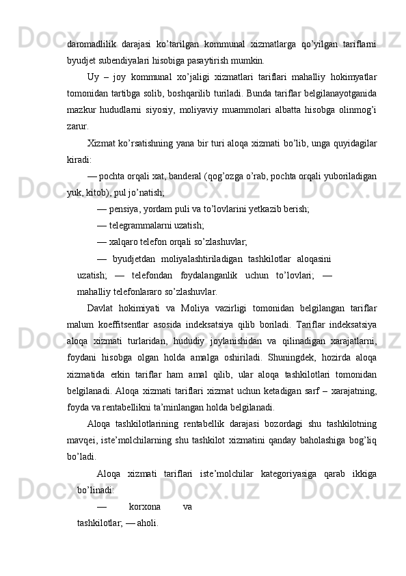 daromadlilik   darajasi   ko’tarilgan   kommunal   xizmatlarga   qo’yilgan   tariflarni
byudjet subendiyalari hisobiga pasaytirish mumkin.
Uy   –   joy   kommunal   xo’jaligi   xizmatlari   tariflari   mahalliy   hokimyatlar
tomonidan tartibga solib, boshqarilib turiladi. Bunda tariflar belgilanayotganida
mazkur   hududlarni   siyosiy,   moliyaviy   muammolari   albatta   hisobga   olinmog’i
zarur.
Xizmat   ko ’ rsatishning   yana   bir   turi   aloqa   xizmati   bo ’ lib ,   unga   quyidagilar
kiradi :
—  pochta   orqali   xat ,  banderal  ( qog ’ ozga   o ’ rab ,  pochta   orqali   yuboriladigan
yuk ,  kitob ),  pul   jo ’ natish ;
—  pensiya, yordam puli va to’lovlarini yetkazib berish;
—  telegrammalarni uzatish;
—  xalqaro telefon orqali so’zlashuvlar;
—   byudjetdan   moliyalashtiriladigan   tashkilotlar   aloqasini
uzatish;   —   telefondan   foydalanganlik   uchun   to’lovlari;   —
mahalliy telefonlararo so’zlashuvlar.
Davlat   hokimiyati   va   Moliya   vazirligi   tomonidan   belgilangan   tariflar
malum   koeffitsentlar   asosida   indeksatsiya   qilib   boriladi.   Tariflar   indeksatsiya
aloqa   xizmati   turlaridan,   hududiy   joylanishidan   va   qilinadigan   xarajatlarni,
foydani   hisobga   olgan   holda   amalga   oshiriladi.   Shuningdek,   hozirda   aloqa
xizmatida   erkin   tariflar   ham   amal   qilib,   ular   aloqa   tashkilotlari   tomonidan
belgilanadi.   Aloqa   xizmati   tariflari   xizmat   uchun   ketadigan   sarf   –   xarajatning,
foyda va rentabellikni ta’minlangan holda belgilanadi.
Aloqa   tashkilotlarining   rentabellik   darajasi   bozordagi   shu   tashkilotning
mavqei,   iste’molchilarning   shu   tashkilot   xizmatini   qanday   baholashiga   bog’liq
bo’ladi.
Aloqa   xizmati   tariflari   iste’molchilar   kategoriyasiga   qarab   ikkiga
bo’linadi:
—   korxona   va
tashkilotlar; — aholi. 