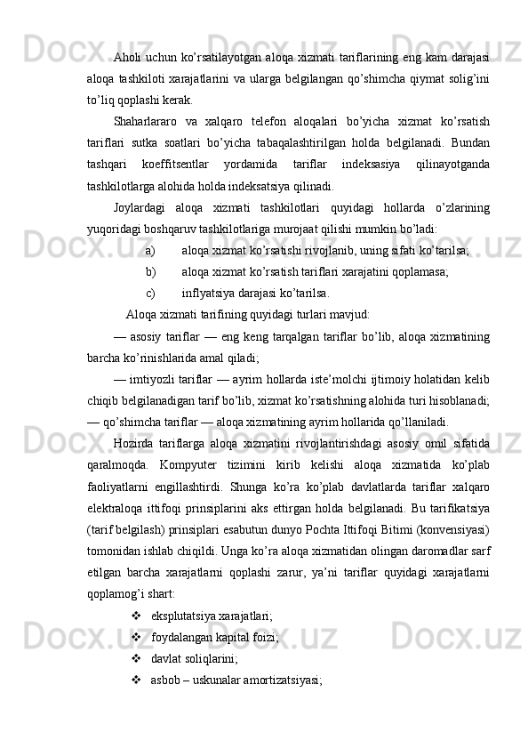 Aholi   uchun  ko’rsatilayotgan   aloqa  xizmati   tariflarining  eng  kam   darajasi
aloqa tashkiloti xarajatlarini va ularga belgilangan qo’shimcha qiymat solig’ini
to’liq qoplashi kerak.
Shaharlararo   va   xalqaro   telefon   aloqalari   bo’yicha   xizmat   ko’rsatish
tariflari   sutka   soatlari   bo’yicha   tabaqalashtirilgan   holda   belgilanadi.   Bundan
tashqari   koeffitsentlar   yordamida   tariflar   indeksasiya   qilinayotganda
tashkilotlarga alohida holda indeksatsiya qilinadi.
Joylardagi   aloqa   xizmati   tashkilotlari   quyidagi   hollarda   o’zlarining
yuqoridagi boshqaruv tashkilotlariga murojaat qilishi mumkin bo’ladi:
a) aloqa xizmat ko’rsatishi rivojlanib, uning sifati ko’tarilsa;
b) aloqa xizmat ko’rsatish tariflari xarajatini qoplamasa;
c) inflyatsiya darajasi ko’tarilsa.
Aloqa xizmati tarifining quyidagi turlari mavjud:
—   asosiy   tariflar   —   eng   keng   tarqalgan   tariflar   bo’lib,   aloqa   xizmatining
barcha ko’rinishlarida amal qiladi;
—   imtiyozli tariflar — ayrim hollarda iste’molchi ijtimoiy holatidan kelib
chiqib belgilanadigan tarif bo’lib, xizmat ko’rsatishning alohida turi hisoblanadi;
—  qo’shimcha tariflar — aloqa xizmatining ayrim hollarida qo’llaniladi.
Hozirda   tariflarga   aloqa   xizmatini   rivojlantirishdagi   asosiy   omil   sifatida
qaralmoqda.   Kompyuter   tizimini   kirib   kelishi   aloqa   xizmatida   ko’plab
faoliyatlarni   engillashtirdi.   Shunga   ko’ra   ko’plab   davlatlarda   tariflar   xalqaro
elektraloqa   ittifoqi   prinsiplarini   aks   ettirgan   holda   belgilanadi.   Bu   tarifikatsiya
(tarif belgilash) prinsiplari esabutun dunyo Pochta Ittifoqi Bitimi (konvensiyasi)
tomonidan ishlab chiqildi. Unga ko’ra aloqa xizmatidan olingan daromadlar sarf
etilgan   barcha   xarajatlarni   qoplashi   zarur,   ya’ni   tariflar   quyidagi   xarajatlarni
qoplamog’i shart:
 eksplutatsiya xarajatlari;
 foydalangan kapital foizi;
 davlat soliqlarini;
 asbob – uskunalar amortizatsiyasi; 