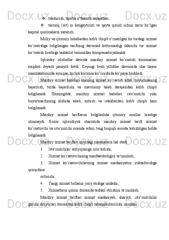  tekshirish, tajriba o’tkazish xarajatlari;
 tarmoq   (set)   ni   kengaytirish   va   qayta   qurish   uchun   zarur   bo’lgan
kapital qurilmalarni yaratish.
Milliy va ijtimoiy holatlardan kelib chiqib o’rnatilgan bir turdagi xizmat
ko’rsatishga   belgilangan   tarifning   daromad   keltirmasligi   ikkinchi   tur   xizmat
ko’rsatish hisobiga tashkilot tomonidan kompensatsiyalanadi.
Iqtisodiy   islohotlar   davrida   maishiy   xizmat   ko’rsatish   korxonalari
miqdori   deyarli   pasayib   ketdi.   Keyingi   besh   yilliklar   davomida   ular   hajmi
mamlakatimizda ayniqsa, kichik korxona ko’rinishida ko’paya boshladi.
Maishiy xizmat baholari ularning xizmat ko’rsatish sifati, buyurtmaning
bajarilish,   tezda   bajarilishi   va   mavsumiy   talab   darajasidan   kelib   chiqib
belgilanadi.   Shuningdek,   maishiy   xizmat   baholari   iste’molchi   yoki
buyurtmachining   alohida   talab,   xohish   va   istaklaridan   kelib   chiqib   ham
belgilanadi.
Maishiy   xizmat   tariflarini   belgilashda   ijtimoiy   omillar   hisobga
olinmaydi.   Bozor   iqtisodiyoti   sharoitida   maishiy   xizmat   tarifi   xizmat
ko’rsatuvchi va iste’molchi orasida erkin, teng huquqli asosda kelishilgan holda
belgilanadi.
Maishiy xizmat tariflari quyidagi masalalarni hal etadi:
1. Iste’molchilar ehtiyojlariga mos kelishi;
2. Xizmat ko’rsatuvchining manfaatdorligini ta’minlash;
3. Xizmat   ko’rsatuvchilarning   xizmat   madaniyatini   yuksaltirishga
qiziqishini
orttirishi;
4. Yangi xizmat turlarini joriy etishga undashi;
5. Xizmatlarni qonun doirasida tashkil etilishini ta’minlash.
Maishiy   xizmat   tariflari   xizmat   madaniyati,   sharoiti,   iste’molchilar
guruhi ehtiyojlari doirasidan kelib chiqib tabaqalashtirilishi mumkin. 