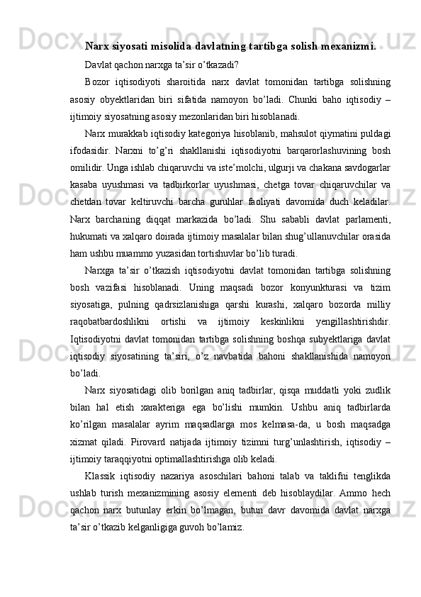 Narx siyosati misolida davlatning tartibga solish mexanizmi.
Davlat qachon narxga ta’sir o’tkazadi?
Bozor   iqtisodiyoti   sharoitida   narx   davlat   tomonidan   tartibga   solishning
asosiy   obyektlaridan   biri   sifatida   namoyon   bo’ladi.   Chunki   baho   iqtisodiy   –
ijtimoiy siyosatning asosiy mezonlaridan biri hisoblanadi.
Narx murakkab iqtisodiy kategoriya hisoblanib, mahsulot qiymatini puldagi
ifodasidir.   Narxni   to’g’ri   shakllanishi   iqtisodiyotni   barqarorlashuvining   bosh
omilidir. Unga ishlab chiqaruvchi va iste’molchi, ulgurji va chakana savdogarlar
kasaba   uyushmasi   va   tadbirkorlar   uyushmasi,   chetga   tovar   chiqaruvchilar   va
chetdan   tovar   keltiruvchi   barcha   guruhlar   faoliyati   davomida   duch   keladilar.
Narx   barchaning   diqqat   markazida   bo’ladi.   Shu   sababli   davlat   parlamenti,
hukumati va xalqaro doirada ijtimoiy masalalar bilan shug’ullanuvchilar orasida
ham ushbu muammo yuzasidan tortishuvlar bo’lib turadi.
Narxga   ta’sir   o’tkazish   iqtisodiyotni   davlat   tomonidan   tartibga   solishning
bosh   vazifasi   hisoblanadi.   Uning   maqsadi   bozor   konyunkturasi   va   tizim
siyosatiga,   pulning   qadrsizlanishiga   qarshi   kurashi,   xalqaro   bozorda   milliy
raqobatbardoshlikni   ortishi   va   ijtimoiy   keskinlikni   yengillashtirishdir.
Iqtisodiyotni   davlat   tomonidan   tartibga   solishning   boshqa   subyektlariga   davlat
iqtisodiy   siyosatining   ta’siri,   o’z   navbatida   bahoni   shakllanishida   namoyon
bo’ladi.
Narx   siyosatidagi   olib   borilgan   aniq   tadbirlar,   qisqa   muddatli   yoki   zudlik
bilan   hal   etish   xarakteriga   ega   bo’lishi   mumkin.   Ushbu   aniq   tadbirlarda
ko’rilgan   masalalar   ayrim   maqsadlarga   mos   kelmasa-da,   u   bosh   maqsadga
xizmat   qiladi.   Pirovard   natijada   ijtimoiy   tizimni   turg’unlashtirish,   iqtisodiy   –
ijtimoiy taraqqiyotni optimallashtirishga olib keladi.
Klassik   iqtisodiy   nazariya   asoschilari   bahoni   talab   va   taklifni   tenglikda
ushlab   turish   mexanizmining   asosiy   elementi   deb   hisoblaydilar.   Ammo   hech
qachon   narx   butunlay   erkin   bo’lmagan,   butun   davr   davomida   davlat   narxga
ta’sir o’tkazib kelganligiga guvoh bo’lamiz. 