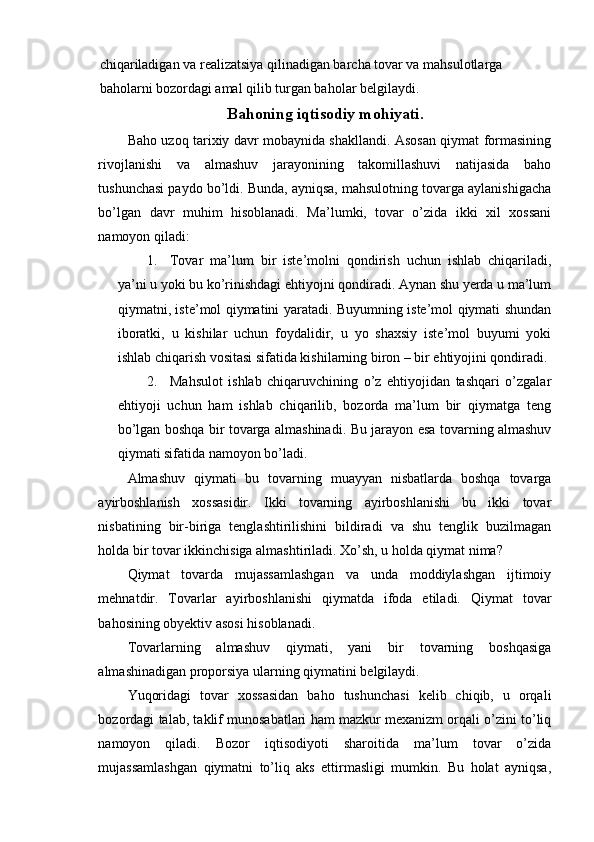 chiqariladigan va realizatsiya qilinadigan barcha tovar va mahsulotlarga 
baholarni bozordagi amal qilib turgan baholar belgilaydi.
Bahoning iqtisodiy mohiyati.
Baho uzoq tarixiy davr mobaynida shakllandi. Asosan qiymat formasining
rivojlanishi   va   almashuv   jarayonining   takomillashuvi   natijasida   baho
tushunchasi paydo bo’ldi. Bunda, ayniqsa, mahsulotning tovarga aylanishigacha
bo’lgan   davr   muhim   hisoblanadi.   Ma’lumki,   tovar   o’zida   ikki   xil   xossani
namoyon qiladi:
1. Tovar   ma’lum   bir   iste’molni   qondirish   uchun   ishlab   chiqariladi,
ya’ni u yoki bu ko’rinishdagi ehtiyojni qondiradi. Aynan shu yerda u ma’lum
qiymatni, iste’mol qiymatini yaratadi. Buyumning iste’mol qiymati shundan
iboratki,   u   kishilar   uchun   foydalidir,   u   yo   shaxsiy   iste’mol   buyumi   yoki
ishlab chiqarish vositasi sifatida kishilarning biron – bir ehtiyojini qondiradi.
2. Mahsulot   ishlab   chiqaruvchining   o’z   ehtiyojidan   tashqari   o’zgalar
ehtiyoji   uchun   ham   ishlab   chiqarilib,   bozorda   ma’lum   bir   qiymatga   teng
bo’lgan boshqa bir tovarga almashinadi.   Bu jarayon esa tovarning almashuv
qiymati sifatida namoyon bo’ladi.
Almashuv   qiymati   bu   tovarning   muayyan   nisbatlarda   boshqa   tovarga
ayirboshlanish   xossasidir.   Ikki   tovarning   ayirboshlanishi   bu   ikki   tovar
nisbatining   bir-biriga   tenglashtirilishini   bildiradi   va   shu   tenglik   buzilmagan
holda bir tovar ikkinchisiga almashtiriladi. Xo’sh, u holda qiymat nima?
Qiymat   tovarda   mujassamlashgan   va   unda   moddiylashgan   ijtimoiy
mehnatdir.   Tovarlar   ayirboshlanishi   qiymatda   ifoda   etiladi.   Qiymat   tovar
bahosining obyektiv asosi hisoblanadi.
Tovarlarning   almashuv   qiymati,   yani   bir   tovarning   boshqasiga
almashinadigan proporsiya ularning qiymatini belgilaydi.
Yuqoridagi   tovar   xossasidan   baho   tushunchasi   kelib   chiqib,   u   orqali
bozordagi talab, taklif munosabatlari ham mazkur mexanizm orqali o’zini to’liq
namoyon   qiladi.   Bozor   iqtisodiyoti   sharoitida   ma’lum   tovar   o’zida
mujassamlashgan   qiymatni   to’liq   aks   ettirmasligi   mumkin.   Bu   holat   ayniqsa, 