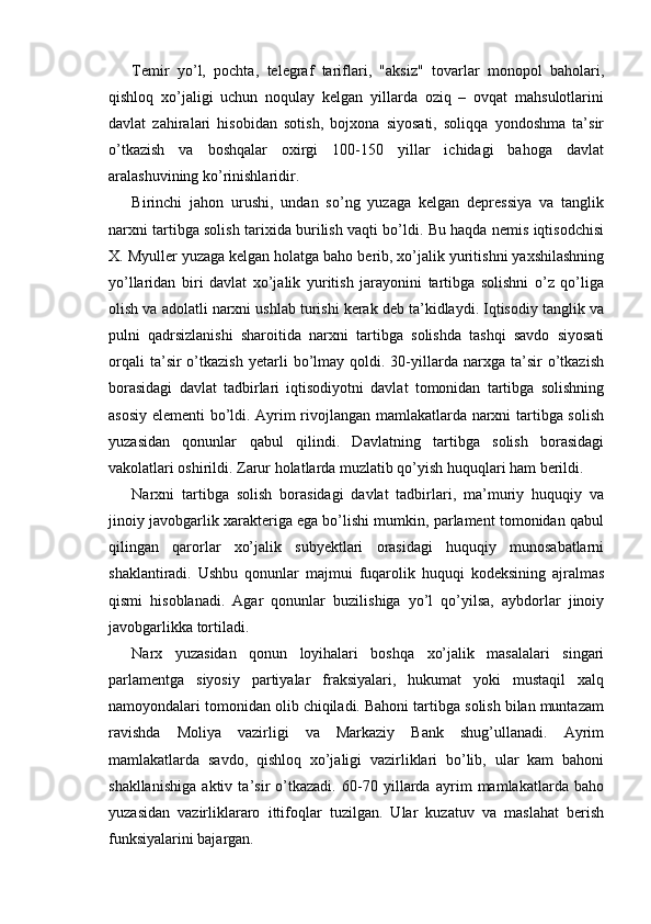 Temir   yo’l,   pochta,   telegraf   tariflari,   "aksiz"   tovarlar   monopol   baholari,
qishloq   xo’jaligi   uchun   noqulay   kelgan   yillarda   oziq   –   ovqat   mahsulotlarini
davlat   zahiralari   hisobidan   sotish,   bojxona   siyosati,   soliqqa   yondoshma   ta’sir
o’tkazish   va   boshqalar   oxirgi   100-150   yillar   ichidagi   bahoga   davlat
aralashuvining ko’rinishlaridir.
Birinchi   jahon   urushi,   undan   so’ng   yuzaga   kelgan   depressiya   va   tanglik
narxni tartibga solish tarixida burilish vaqti bo’ldi. Bu haqda nemis iqtisodchisi
X. Myuller yuzaga kelgan holatga baho berib, xo’jalik yuritishni yaxshilashning
yo’llaridan   biri   davlat   xo’jalik   yuritish   jarayonini   tartibga   solishni   o’z   qo’liga
olish va adolatli narxni ushlab turishi kerak deb ta’kidlaydi. Iqtisodiy tanglik va
pulni   qadrsizlanishi   sharoitida   narxni   tartibga   solishda   tashqi   savdo   siyosati
orqali   ta’sir   o’tkazish   yetarli   bo’lmay   qoldi.  30-yillarda   narxga   ta’sir   o’tkazish
borasidagi   davlat   tadbirlari   iqtisodiyotni   davlat   tomonidan   tartibga   solishning
asosiy elementi bo’ldi. Ayrim rivojlangan mamlakatlarda narxni tartibga solish
yuzasidan   qonunlar   qabul   qilindi.   Davlatning   tartibga   solish   borasidagi
vakolatlari oshirildi. Zarur holatlarda muzlatib qo’yish huquqlari ham berildi.
Narxni   tartibga   solish   borasidagi   davlat   tadbirlari,   ma’muriy   huquqiy   va
jinoiy javobgarlik xarakteriga ega bo’lishi mumkin, parlament tomonidan qabul
qilingan   qarorlar   xo’jalik   subyektlari   orasidagi   huquqiy   munosabatlarni
shaklantiradi.   Ushbu   qonunlar   majmui   fuqarolik   huquqi   kodeksining   ajralmas
qismi   hisoblanadi.   Agar   qonunlar   buzilishiga   yo’l   qo’yilsa,   aybdorlar   jinoiy
javobgarlikka tortiladi.
Narx   yuzasidan   qonun   loyihalari   boshqa   xo’jalik   masalalari   singari
parlamentga   siyosiy   partiyalar   fraksiyalari,   hukumat   yoki   mustaqil   xalq
namoyondalari tomonidan olib chiqiladi. Bahoni tartibga solish bilan muntazam
ravishda   Moliya   vazirligi   va   Markaziy   Bank   shug’ullanadi.   Ayrim
mamlakatlarda   savdo,   qishloq   xo’jaligi   vazirliklari   bo’lib,   ular   kam   bahoni
shakllanishiga   aktiv   ta’sir   o’tkazadi.   60-70   yillarda   ayrim   mamlakatlarda   baho
yuzasidan   vazirliklararo   ittifoqlar   tuzilgan.   Ular   kuzatuv   va   maslahat   berish
funksiyalarini bajargan. 